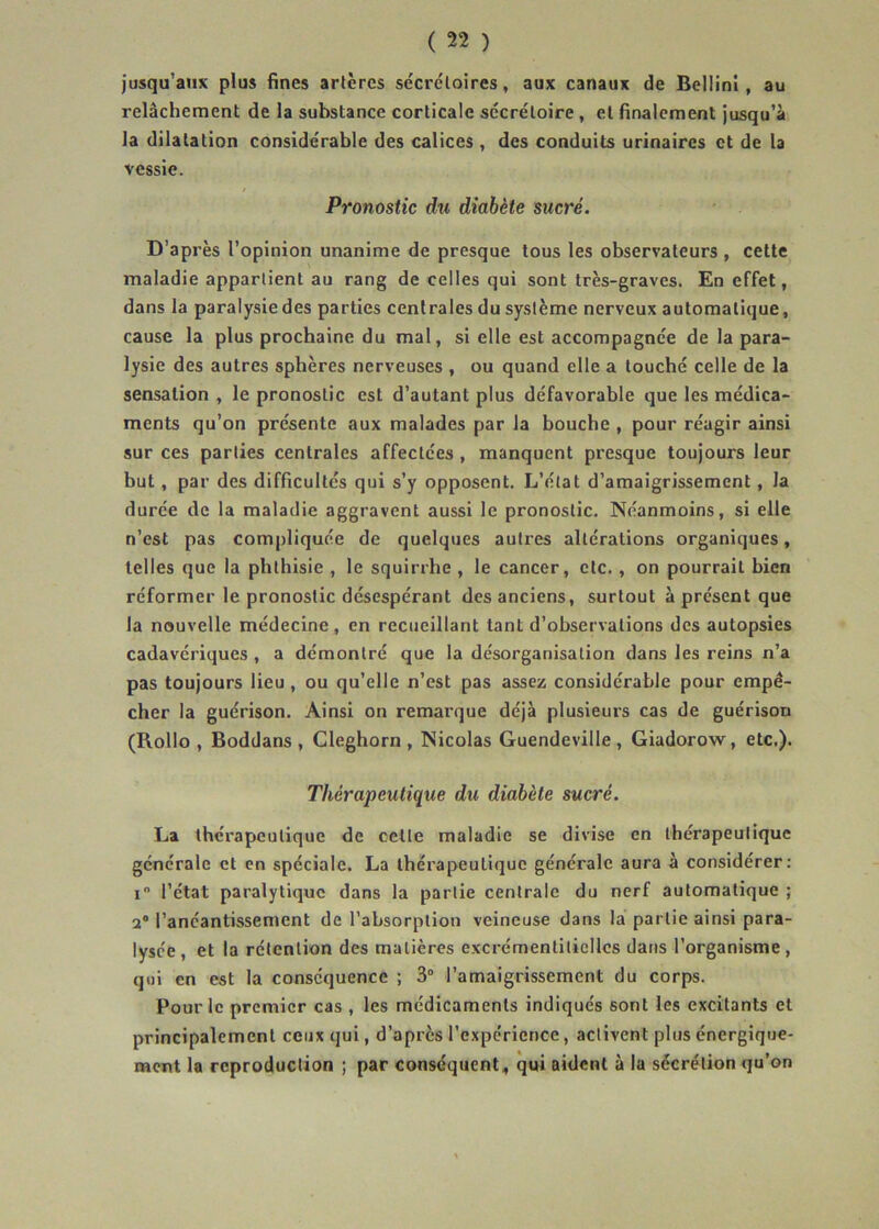 jusqu'aux plus fines artères sécrétoires, aux canaux de Bellinl, au relâchement de la substance corticale sécrétoire , et finalement jusqu'à la dilatation considérable des calices , des conduits urinaires et de la vessie. Pronostic du diabète sucré. D'après l'opinion unanime de presque tous les observateurs , cette maladie appartient au rang de celles qui sont très-graves. En effet, dans la paralysie des parties centrales du système nerveux automatique, cause la plus prochaine du mal, si elle est accompagnée de la para- lysie des autres sphères nerveuses , ou quand elle a touché celle de la sensation , le pronostic est d'autant plus défavorable que les médica- ments qu’on présente aux malades par la bouche , pour réagir ainsi sur ces parties centrales affectées, manquent presque toujours leur but, par des difficultés qui s’y opposent. L’état d’amaigrissement, la durée de la maladie aggravent aussi le pronostic. Néanmoins, si elle n’est pas compliquée de quelques autres altérations organiques, telles que la phthisie , le squirrhe , le cancer, etc., on pourrait bien réformer le pronostic désespérant des anciens, surtout à présent que la nouvelle médecine, en recueillant tant d’observations des autopsies cadavériques , a démontré que la désorganisation dans les reins n’a pas toujours lieu , ou qu’elle n’est pas assez considérable pour empê- cher la guérison. Ainsi on remarque déjà plusieurs cas de guérison (Rollo , Boddans , Cleghorn , Nicolas Guendeville, Giadorow, etc.). Thérapeutique du diabète sucré. La thérapeutique de cette maladie se divise en thérapeutique générale et en spéciale. La thérapeutique générale aura à considérer: i l’état paralytique dans la partie centrale du nerf automatique ; a® l’anéantissement de l’absorption veineuse dans la partie ainsi para- lysée, et la rétention des matières excrémentiticllcs dans l’organisme, qui en est la conséquence ; 3“ l’amaigrissement du corps. Pour le premier cas , les médicaments indiqués sont les excitants et principalement ceux qui, d’après l'expérience, activent plus énergique- ment la reproduction ; par conséquent, qui aident à la sécrétion qu’on