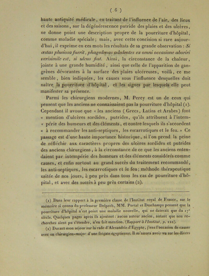 haute antiquité médicale, en traitant de l’influence de l’air, des lieux et des saisons, sur la dégénérescence putride des plaies et des ulcères, ne donne point une description propre de la pourriture d’hôpital, comme maladie spéciale; mais, avec cette concision si rare aujour- d’hui , il exprime en ces mots les résultats de sa grande observation : Si. cestas pluviosa fuerit, phagedenas adedentes ex omni occasione aboriri verisimilc est, si ulciis fiat. Ainsi, la circonstance de la chaleur, jointe à une grande humidité , ainsi que celle de l’apparition de gan- grènes dévorantes à la surface des plaies ulcéreuses, voilà, ce me semble, bien indiquées, les causes sous l’influence desquelles doit naître la pourriture d’hôpital, et les signes par lesquels elle peut manifester sa présence. Parmi les chirurgiens modernes, M. Percy est un de ceux qui pensent que les anciens ne connaissaient pas la pourriture d’hôpital (i). Cependant il avoue que « les anciens ( Grecs, Latins et Arabes) font « mention d’ulcères sordides, putrides, qu’ils attribuent à l’intem- « périe des humeurs et des éléments , et contre lesquels ils s’accordent « à recommander les anti-septiques, les escarrotiques et le feu. » Ce passage est d’une haute importance historique, si l'on prend la peine de réfléchir aux caractères propres des ulcères sordides et putrides des anciens chirurgiens, à la circonstance de ce que les anciens enten- daient par intempérie des humeurs et des éléments considére's comme causes, et enfin surtout au grand succès du traitement recommandé, les anti-septiques, les escarrotiques et le feu; méthode thérapeutique usitée de nos jours, à peu près dans tous les cas de pourriture d’hô- pital , et avec des succès à peu près certains (2). (1) Dans leur rapport à la première classe de l’Inslilut royal de France, sur le mémoire si connu du professeur Delpech, MM. Portai et Deschamps pensent que la pourriture d’hôpital n’est point une maladie nouvelle, qui ne daterait que du 17“ siècle. Quelques pages après ils ajoutent : aucun auteur ancien, autant que nos re- cherches aient pu s’étendre, n’en fait mention. {Rapport h l’Institut, p. laa). (2) Durant mon séjour sur la rade d’Alexandrie d’Egypte, j’eus l’occasion de causer avec un clùrurgien-raajor d’une frégate égyptienne. Il m’assura avoir vu sur les divers