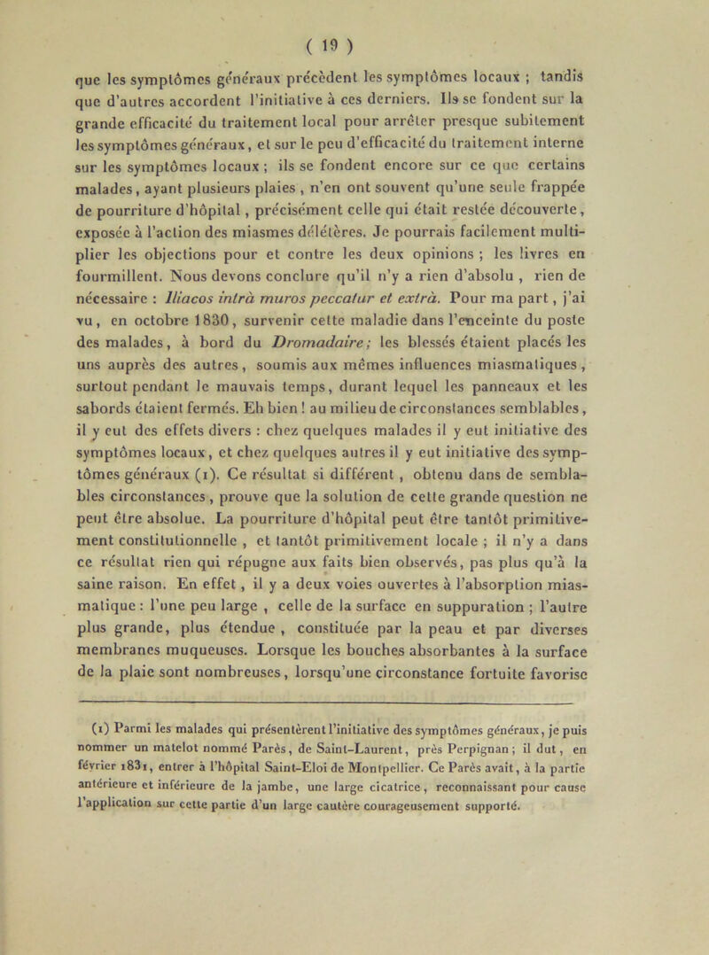 que les symptômes gene'raux précèdent les symptômes locaux ; tandis que d’autres accordent l’initiative à ces derniers. lisse fondent sur la grande efficacité du traitement local pour arrêter presque subitement les symptômes généraux, et sur le peu d’efficacité du traitement interne sur les symptômes locaux ; ils se fondent encore sur ce que certains malades, ayant plusieurs plaies , n’en ont souvent qu’une seule frappée de pourriture d’hôpital, précisément celle qui était restée découverte, exposée à l’action des miasmes délétères. Je pourrais facilement multi- plier les objections pour et contre les deux opinions ; les livres en fourmillent. Nous devons conclure qu’il n’y a rien d’absolu , rien de nécessaire : lliacos intrà muros peccaîar et exirà. Pour ma part, j’ai vu, en octobre 1830, survenir cette maladie dans l’enceinte du poste des malades, à bord du Dromadaire; les blessés étaient placés les uns auprès des autres, soumis aux mêmes influences miasmatiques, surtout pendant le mauvais temps, durant lequel les panneaux et les sabords étaient fermés. Eh bien ! au milieu de circonstances semblables, il y eut des effets divers : chez quelques malades il y eut initiative des symptômes locaux, et chez quelques autres il y eut initiative des symp- tômes généraux (i). Ce résultat si différent, obtenu dans de sembla- bles circonstances , prouve que la solution de cette grande question ne peut être absolue. La pourriture d’hôpital peut être tantôt primitive- ment constitutionnelle , et tantôt primitivement locale ; il n’y a dans ce résultat rien qui répugne aux faits bien observés, pas plus qu’à la saine raison. En effet, il y a deux voies ouvertes à l’absorption mias- matique : l’une peu large , celle de la surface en suppuration ; l’autre plus grande, plus étendue , constituée par la peau et par diverses membranes muqueuses. Lorsque les bouches absorbantes à la surface de la plaie sont nombreuses, lorsqu’une circonstance fortuite favorise (i) Parmi les malades qui présentèrent l’inillallvc des symptômes généraux, je puis nommer un matelot nommé Parés, de Saint-Laurent, près Perpignan; il dut, en février i83i, entrer à l’hôpital Saint-Eloi de Montpellier. Ce Parés avait, à la partie antérieure et inférieure de la jambe, une large cicatrice, reconnaissant pour cause 1 application sur cette partie d’un large cautère courageusement supporté.