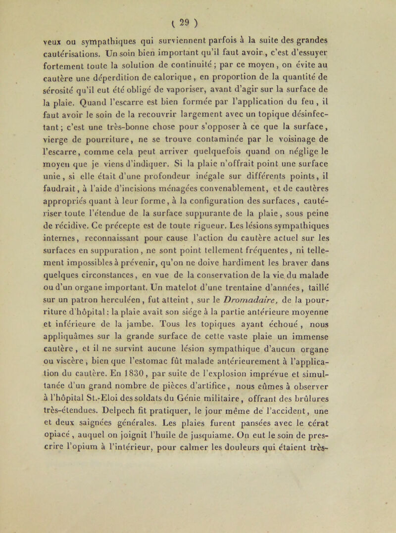veux ou sympathiques qui surviennent parfois à la suite des grandes cautérisations. Un soin bien important qu’il faut avoir , c’est d’essuyer fortement toute la solution de continuité ; par ce moyen, on évite au cautère une déperdition de calorique, en proportion de la quantité de sérosité qu’il eut été obligé de vaporiser, avant d’agir sur la surface de la plaie. Quand l’escarre est bien formée par l’application du feu , il faut avoir le soin de la recouvrir largement avec un topique désinfec- tant ; c’est une très-bonne chose pour s’opposer à ce que la surface, vierge de pourriture, ne se trouve contaminée par le voisinage de l’escarre, comme cela peut arriver quelquefois quand on néglige le moyen que je viens d’indiquer. Si la plaie n’offrait point une surface unie, si elle était d’une profondeur inégale sur différents points, il faudrait, à l’aide d’incisions ménagées convenablement, et de cautères appropriés quant à leur forme, à la configuration des surfaces, cauté- riser toute l’étendue de la surface suppurante de la plaie, sous peine de récidive. Ce précepte est de toute rigueur. Les lésions sympathiques internes, reconnaissant pour cause l’action du cautère actuel sur les surfaces en suppuration, ne sont point tellement fréquentes, ni telle- ment impossibles à prévenir, qu’on ne doive hardiment les braver dans quelques circonstances, en vue de la conservation de la vie, du malade ou d’un organe important. Un matelot d’une trentaine d’années, taillé sur un patron herculéen, fut atteint, sur le Dromadaire, de la pour- riture d’hôpital : la plaie avait son siège à la partie antérieure moyenne et inférieure de la jambe. Tous les topiques ayant échoué , nous appliquâmes sur la grande surface de cette vaste plaie un immense cautère , et il ne survint aucune lésion sympathique d’aucun organe ou viscère, bien que l’estomac fût malade antérieurement à l’applica- tion du cautère. En 1830, par suite de l’explosion imprévue et simul- tanée d’un grand nombre de pièces d’artifice, nous eûmes à observer à l’hôpital St.-Eloi des soldats du Génie militaire, offrant des brûlures très-étendues. Delpech fit pratiquer, le jour même de’ l’accident, une et deux saignées générales. Les plaies furent pansées avec le cérat opiacé, auquel on joignit l’huile de jusquiame. On eut le soin de pres- crire l’opium à l’intérieur, pour calmer les douleurs qui étaient très-