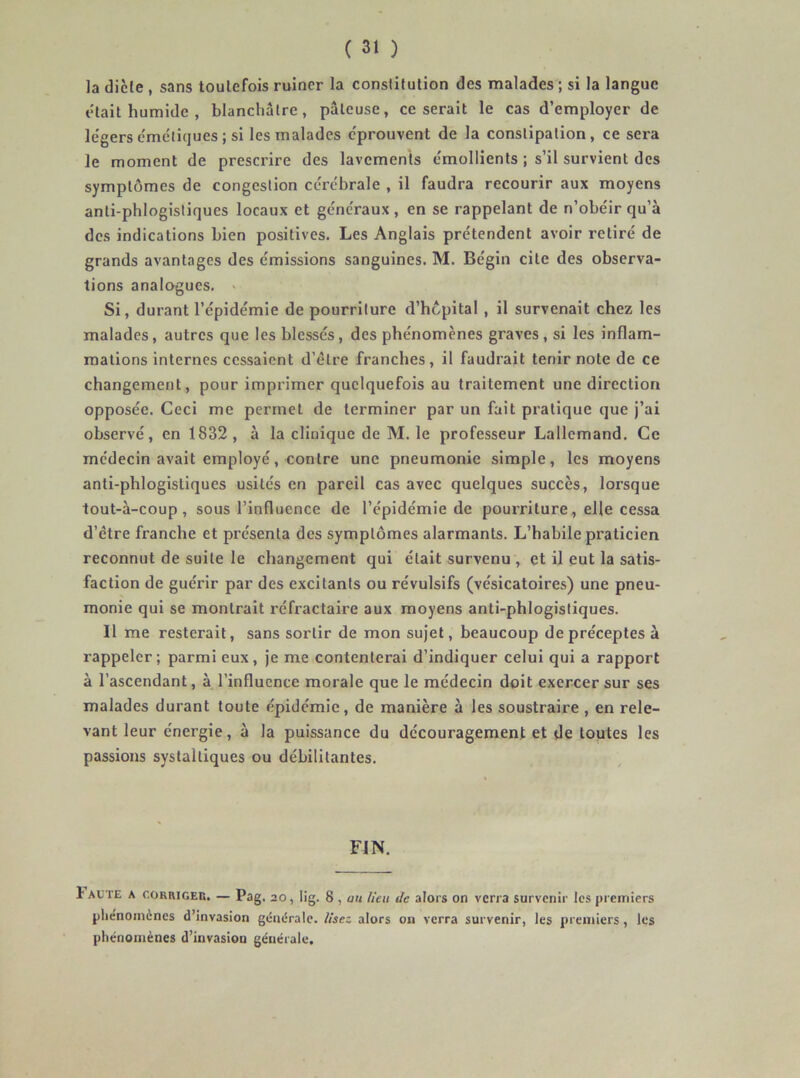 la dicte , sans toutefois ruiner la constitution des malades; si la langue était humide , blanchâtre, pâteuse, ce serait le cas d’employer de le'gersc'méliques ; si les malades c'prouvent de la constipation, ce sera le moment de prescrire des lavements émollients ; s’il survient des symptômes de congestion cérébrale , il faudra recourir aux moyens anti-phlogistiques locaux et généraux , en se rappelant de n’obéir qu’à des indications bien positives. Les Anglais prétendent avoir retiré de grands avantages des émissions sanguines. M. Bégin cite des observa- tions analogues. ■ Si, durant l’épidémie de pourriture d’hcpital , il survenait chez les malades, autres que les blessés, des phénomènes graves, si les inflam- mations internes cessaient d’être franches, il faudrait tenir note de ce changement, pour imprimer quelquefois au traitement une direction opposée. Ceci me permet de terminer par un fait pratique que j’ai observé, en 1832 , à la clinique de M. le professeur Lallemand. Ce médecin avait employé, contre une pneumonie simple, les moyens anti-phlogistiques usités en pareil cas avec quelques succès, lorsque tout-à-coup, sous l’influence de l’épidémie de pourriture, elle cessa d’être franche et présenta des symptômes alarmants. L’habile praticien reconnut de suite le changement qui était survenu , et il eut la satis- faction de guérir par des excitants ou révulsifs (vésicatoires) une pneu- monie qui se montrait réfractaire aux moyens anti-phlogistiques. Il me resterait, sans sortir de mon sujet, beaucoup de préceptes à rappeler; parmi eux, je me contenterai d’indiquer celui qui a rapport à l’ascendant, à l’influence morale que le médecin doit exercer sur ses malades durant toute épidémie, de manière à les soustraire , en rele- vant leur énergie, à la puissance du découragement et de toutes les passions systaltiques ou débilitantes. FIN. I ACTE A CORRIGER. — Pag. 20, lig. 8 , au lieu de alors on verra survenir tes premiers pliénomènes d’invasion géne^rate. lisez ators on verra survenir, les premiers, les phénomènes d’invasion générale.