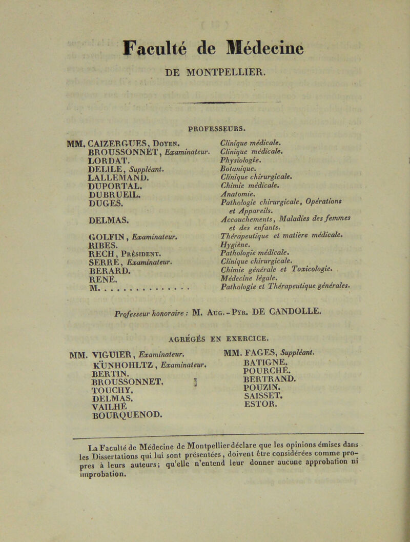 Faculté de Slédeciae DE MONTPELLIER. PROFESSEURS. MM. CAIZERftUES, Doyen. BROUSSONNET, Examinateur. LORDAT. DELILE, Suppléant, L ALLEMAND. DUPORTAL. DUBRUEIL. DUGES. DELMAS. GOLFIN, Examinateur. RIBES. REÇU, Président. SERRE, Examinateur, BERARD. RENÉ. Clinique médicale. Clinique médicale. Physiologie, Botanique. Clinique chirurgicale. Chimie médicale. Anatomie. Pathologie chirurgicale. Opérations et Appareils. Accouchements, Maladies des femmes et des enfants. Thérapeutique et matière médicale. Hygiène. Pathologie médicale. Clinique chirurgicale. Chimie générale et Toxicologie. Médecine légale. Pathologie et Thérapeutique générales. Professeur honoraire : M. Aug.-Pyr. DE CANDOLLE. AGRÉGÉS EN EXERCICE. MM. VIGUIER, Examinateur. KUNHOHLTZ, Examinateur. BERTIN. BROUSSONNET. 3 TOUCHY. DELMAS. VAILHÉ BOURQUENOD. MM. FAGES, Suppléant. BATIGNE. FOURCHÉ. BERTRAND. POUZIN. SAISSET. ESTOR. La Faculté de Médecine de Montpelllerdéclare que les opinions énnises dans les Dissertations qui lui sont présentées , doivent être considérées comme pro- pres à leurs auteurs; qu’elle n’entend leur donner aucune approbation m improbation.