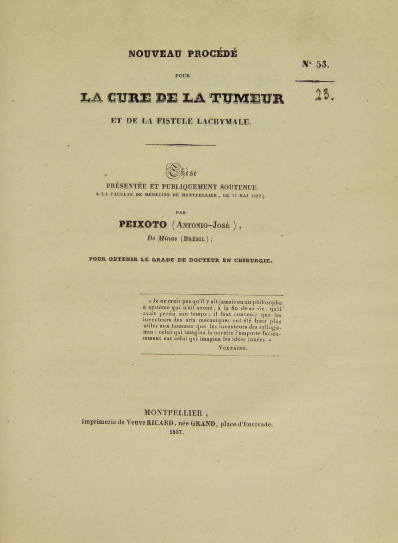 N° POUR LA CURE DE ER TUMEUR ET DE LA FISTELE LACRYMALE. PRÉSENTÉE ET PUBLIQUEMENT SOUTENUE A LA FACULTÉ DE MEDECINE DE MONTPELLIER , LE 13 MAI 1837 ; PAR PEIXOTO ( Antonio-José ) , De Minas (Brésil) ; POUR OBTENIR LE GRADE DE DOCTEUR EN CHIRURGIE. «Je ne crois pas qu’il y ait jamais eu un philosophe à système qui n’ait avoué, à la fin de sa vie , qu’il avait perdu son temps; il faut convenir que les inventeurs des arts mécaniques ont été bien plus utiles aux hommes que les inventeurs des syllogis- mes : celui qui imagina la navette l’emporte furieu- sement sur celui qui imagina les idées innées. » Voltaire. MONTPELLIER , Imprimerie de Yeuve RICARD, née GRAND, place d'Eucivade. 1837.