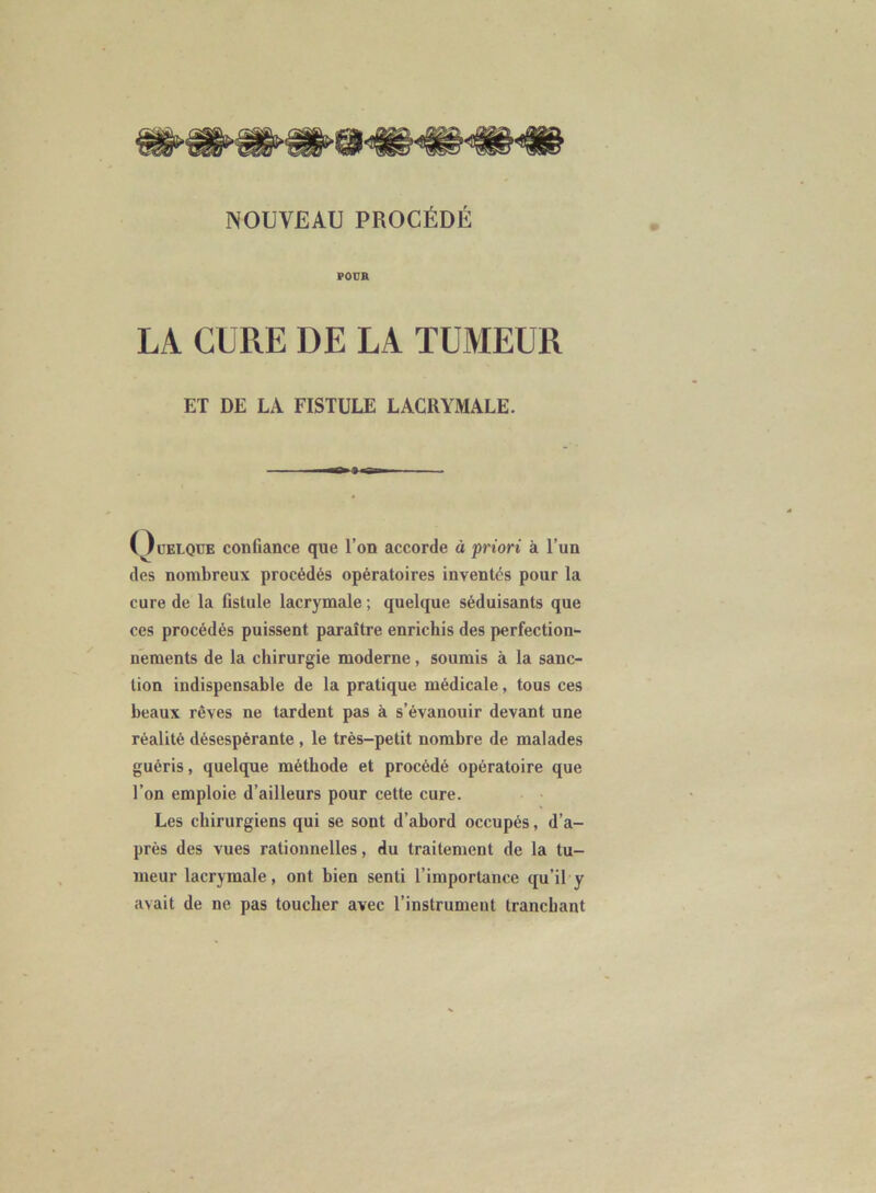 POUR LA. CURE DE LA TUMEUR ET DE LA FISTULE LACRYMALE. Oüelqüe confiance que l’on accorde à priori à l’un des nombreux procédés opératoires inventés pour la cure de la fistule lacrymale ; quelque séduisants que ces procédés puissent paraître enrichis des perfection- nements de la chirurgie moderne, soumis à la sanc- tion indispensable de la pratique médicale, tous ces beaux rêves ne lardent pas à s’évanouir devant une réalité désespérante , le très-petit nombre de malades guéris, quelque méthode et procédé opératoire que l’on emploie d’ailleurs pour cette cure. Les chirurgiens qui se sont d’ahord occupés, d’a- près des vues rationnelles, du traitement de la tu- meur lacrymale, ont bien senti l’importance qu'il y avait de ne pas toucher avec l’instrument tranchant