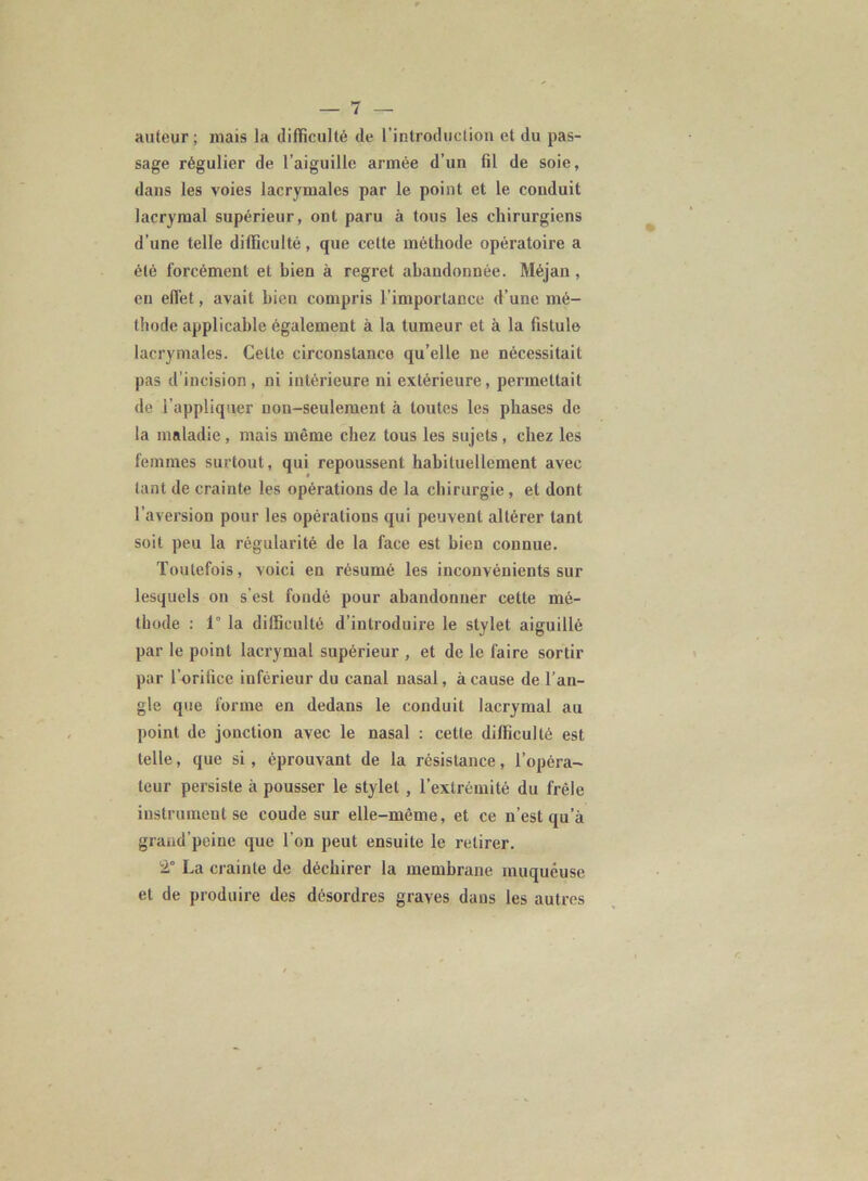 auteur ; niais la difficulté de l’introduction et du pas- sage régulier de l’aiguille armée d’un fil de soie, dans les voies lacrymales par le point et le conduit lacrymal supérieur, ont paru à tous les chirurgiens d’une telle difficulté, que cette méthode opératoire a été forcément et bien à regret abandonnée. Méjan , en effet, avait bien compris l’importance d’une mé- thode applicable également à la tumeur et à la fistule lacrymales. Cette circonstance qu’elle ne nécessitait pas d’incision, ni intérieure ni extérieure, permettait de l’appliquer non-seulement à toutes les phases de la maladie, mais même chez tous les sujets , chez les femmes surtout, qui repoussent habituellement avec tant de crainte les opérations de la chirurgie, et dont l’aversion pour les opérations qui peuvent altérer tant soit peu la régularité de la face est bien connue. Toutefois, voici en résumé les inconvénients sur lesquels on s’est fondé pour abandonner cette mé- thode : 1” la difficulté d’introduire le stylet aiguillé par le point lacrymal supérieur , et de le faire sortir par l’orifice inférieur du canal nasal, à cause de l'an- gle que forme en dedans le conduit lacrymal au point de jonction avec le nasal : cette difficulté est telle, que si , éprouvant de la résistance, l’opéra- teur persiste à pousser le stylet , l’extrémité du frêle instrument se coude sur elle-même, et ce n’est qu’à graud’peinc que l’on peut ensuite le retirer. 2° La crainte de déchirer la membrane muqueuse et de produire des désordres graves dans les autres