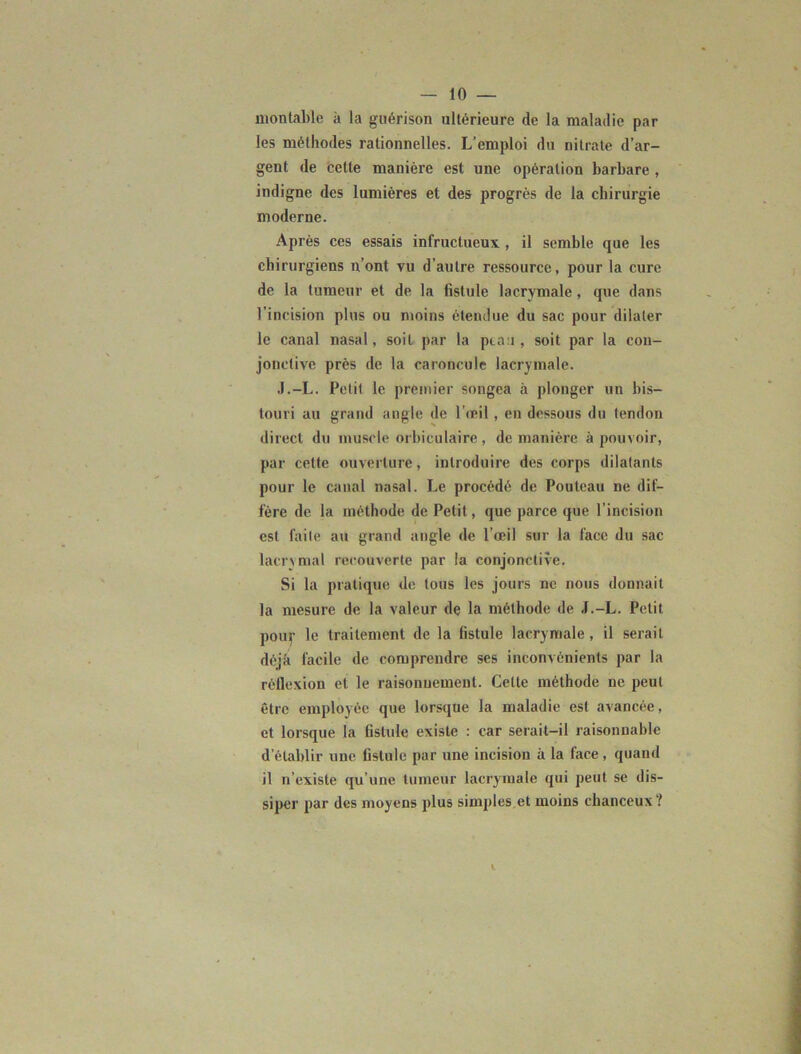 montable à la guérison ultérieure de la maladie par les méthodes rationnelles. L'emploi du nitrate d’ar- gent de celle manière est une opération barbare , indigne des lumières et des progrès de la chirurgie moderne. Après ces essais infructueux, il semble que les chirurgiens n’ont vu d’autre ressource, pour la cure de la tumeur et de la fistule lacrymale, que dans l’incision plus ou moins étendue du sac pour dilater le canal nasal, soit par la peau , soit par la con- jonctive près de la caroncule lacrymale. J.-L. Petit le premier songea à plonger un bis- touri au grand angle de l'œil , en dessous du tendon direct du muscle orbiculaire , de manière à pouvoir, par cette ouverture, introduire des corps dilatants pour le canal nasal. Le procédé de Pouteau ne dif- fère de la méthode de Petit, que parce que l’incision est faite au grand angle de l’œil sur la face du sac lacrymal recouverte par la conjonctive. Si la pratique de tous les jours ne nous donnait la mesure de la valeur de la méthode de J.-L. Petit pour le traitement de la fistule lacrymale, il serait déjà facile de comprendre ses inconvénients par la réflexion et le raisonnement. Cette méthode ne peut être employée que lorsque la maladie est avancée, et lorsque la fistule existe : car serait-il raisonnable d’établir une fistule par une incision à la face, quand il n’existe qu’une tumeur lacrymale qui peut se dis- siper par des moyens plus simples et moins chanceux?