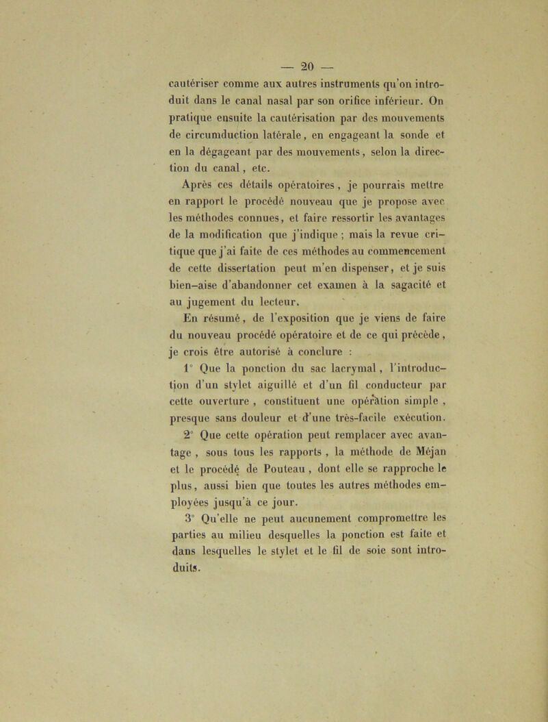 cautériser comme aux autres instruments qu’on intro- duit dans le canal nasal par son orifice inférieur. On pratique ensuite la cautérisation par des mouvements de circumduction latérale, en engageant la sonde et en la dégageant par des mouvements, selon la direc- tion du canal, etc. Après ces détails opératoires , je pourrais mettre en rapport le procédé nouveau que je propose avec les méthodes connues, et faire ressortir les avantages de la modification que j’indique ; mais la revue cri- tique que j’ai faite de ces méthodes au commencement de cette dissertation peut m’en dispenser, et je suis bien-aise d’abandonner cet examen à la sagacité et au jugement du lecteur. En résumé, de l’exposition que je viens de faire du nouveau procédé opératoire et de ce qui précède, je crois être autorisé à conclure : 1” Que la ponction du sac lacrymal , l’introduc- tjon d’un stylet aiguillé et d’un G1 conducteur par cette ouverture , constituent une opération simple , presque sans douleur et d’une très-facile exécution. 2° Que cette opération peut remplacer avec avan- tage , sous tous les rapports , la méthode de Méjan et le procédé de Pouleau , dont elle se rapproche le plus, aussi bien que toutes les autres méthodes em- ployées jusqu’à ce jour. 3° Qu’elle ne peut aucunement compromettre les parties au milieu desquelles la ponction est faite et dans lesquelles le stylet et le fil de soie sont intro- duits.