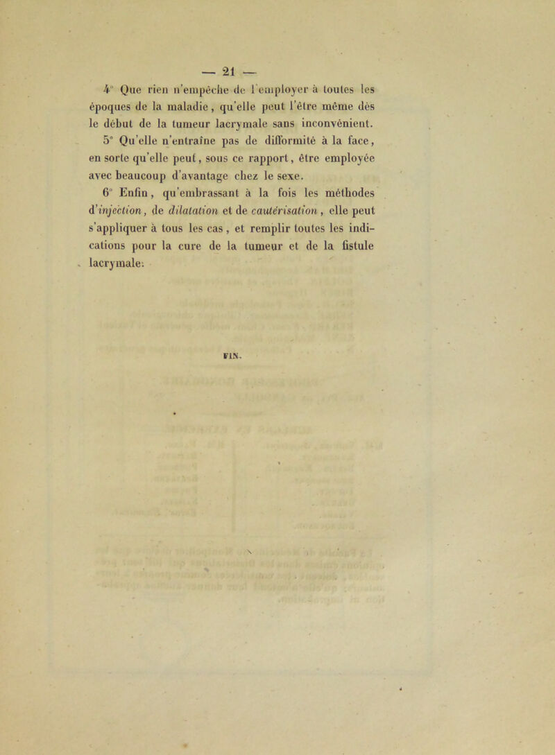 4“ Que rien n’empêche de 1 employer à toutes les époques de la maladie, qu elle peut l’être même dès le début de la tumeur lacrymale sans inconvénient. 5° Qu elle n’entraîne pas de difformité à la face, en sorte qu’elle peut, sous ce rapport, être employée avec beaucoup d avantage chez le sexe. 6° Enfin, qu’embrassant à la fois les méthodes d'injection, de dilatation et de cautérisation , elle peut s’appliquer à tous les cas, et remplir toutes les indi- cations pour la cure de la tumeur et de la fistule - lacrymale.