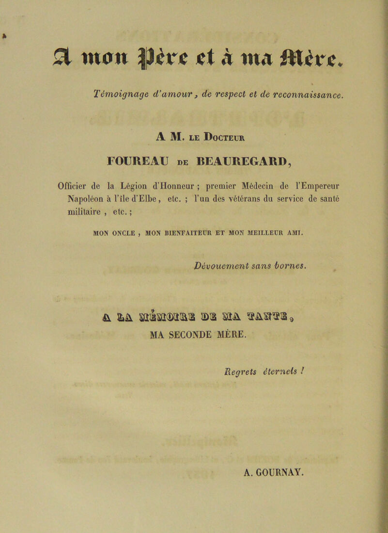 ^ watt jet à tna iWjère. Témoignage d’amour, de respect et de reconnaissance. A M. LE Docteur FOUREAU DE BEAEREGARD, Officier de la Légion d’Honneur ; premier Médecin de l’Empereur Napoléon à l’île d’Elbe, etc. ; l’un des vétérans du service de santé militaire , etc. ; MON ONCLE , MON BIENFAITEUR ET MON MEILLEUR AMI. Dévouement sans homes. MA SECONDE MÈRE. Regrets éternels ! A. GOURNAY.