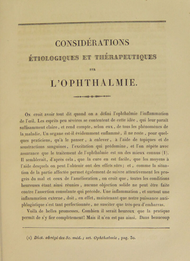 ÉTI©Ï.®GIÇ®E§ El TllÉEâï»E®ÏIQ®E§ SUR L’OPHTHALMIE. On croit avoir tout dit quand on a défini l’ophllialmie rinflammalion de l’œil. Les esprits peu sévères se contentent de cette idée , qui leur paraît suffisamment claire, et rend compte, selon eux, de tous les phénomènes de la maladie. Un organe est-il évidemment enflammé, il ne reste , pour quel- ques praticiens, qu’à le panser, à enlever, à l’aide de topiques et de soustractions sanguines, l’excitation qui prédomine, et l’on répète avec assurance que le traitement de l’ophlhalmie est un des mieux connus (1). Il semblerait, d’après cela, que la cure en est facile, que les moyens à l’aide desquels on peut l’obtenir ont des effets sûrs; et , comme la situa- tion de la partie affectée permet également de suivre attentivement les pro- grès du mal et ceux de l’amélioration , on croit que, toutes les conditions heureuses étant ainsi réunies , aucune objection solide ne peut être faite contre l’assertion consolante qui précède. Une inflammation , et surtout une inflammation externe , doit, en effet, maintenant que notre puissance anti- phlogistique s’est tant perfectionnée, ne susciter que très-peu d’embarras. Voilà de belles promesses. Combien il serait heureux que la pratique permît de s’y fier complètement! Mais il n’en est pas ainsi. Dans beaucoup (i) Dict. ahré(j6des Sc.méd, ; art. Ophthalmie , pag. 5o.