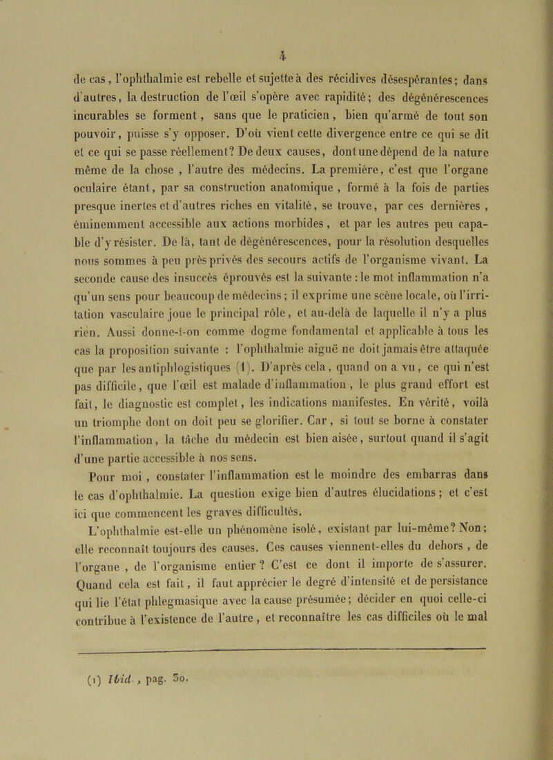 (le cas, roplitlialmie est rebelle et sujette à des récidives désespérantes; dans d'autres, la destruction de l’œil s’opère avec rapidité; des dégénérescences incurables se forment, sans que le praticien, bien qu’armé de tout son pouvoir, puisse s’y opposer. D’où vient cette divergence entre ce qui se dit et ce qui se passe réellement? De deux causes, dont une dépend de la nature même de la chose , l’autre des médecins. La première, c’est que l’organe oculaire étant, par sa construction anatomique , formé à la fois de parties presque inertes et d’autres riches en vitalité, se trouve, par ces dernières , éminemment accessible aux actions morbides, et par les autres peu capa- ble d’y résister. De là, tant de dégénérescences, pour la résolution desquelles nous sommes à peu près privés des secours actifs de l’organisme vivant. La seconde cause des insuccès éprouvés est la suivante :1e mot inflammation n’a qu’un sens pour beaucoup de médecins ; il exprime une scène locale, où l’irri- tation vasculaire joue le principal r<ile, et au-delà de laquelle il n’y a plus rien. Aussi donne-t-on comme dogme fondamental et applicable à tous les cas la proposition suivante : l’oplithalmie aiguë ne doit jamais être attaquée que par les antiphlogistiques (1). D’après cela, quand on a vu , ce qui n’est pas diflicile, que l’œil est malade d’inflammation , le plus grand effort est fait, le diagnostic est complet, les indications manifestes. En vérité, voilà un triomphe dont on doit peu se glorifier. Car, si tout se borne à constater l’inflammation, la tache du médecin est bien aisée, surtout quand il s’agit d’une partie accessible à nos sens. Pour moi , constater l’inflammation est le moindre des embarras dans le cas d’opblhalmie. La question exige bien d’autres élucidations ; et c’est ici que commencent les graves difficultés. L’ophthalmie est-elle un phénomène isolé, existant par lui-même? Non; elle reconnaît toujours des causes. Ces causes viennent-elles du dehors , de l’organe , de l’organisme entier ? C’est ce dont il importe de s assurer. Quand cela est fait, il faut apprécier le degré d’intensité et de persistance qui lie l’état pblegmasique avec la cause présumée; décider en quoi celle-ci contribue à l’existence de l’autre, et reconnaître les cas difficiles où le mal (i) liid , pag. 5o.