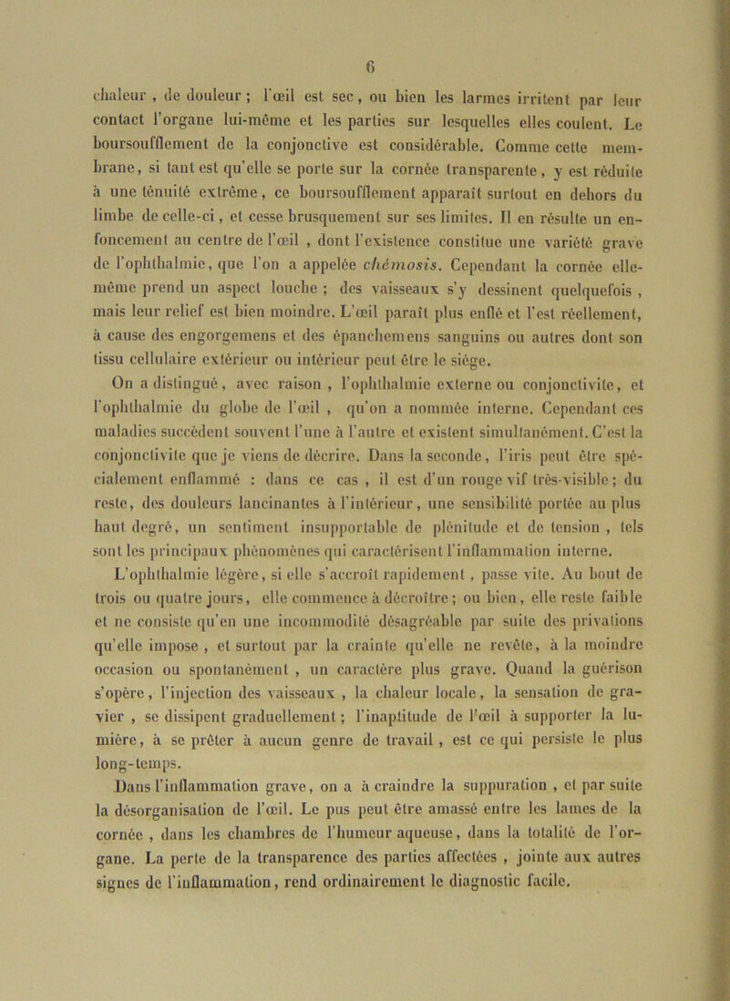 chaleur , de douleur; l'œil est sec, ou bien les larmes irritent par leur contact l’organe lui-même et les parties sur lesquelles elles coulent. Le boursoufflement de la conjonctive est considérable. Comme cette mem- brane, si tant est quelle se porte sur la cornée transparente, y est réduite à une ténuité extrême, ce boursoufflement apparaît surtout en dehors du limbe de celle-ci, et cesse brusquement sur ses limites. Il en résulte un en- foncement au centre de l’œil , dont l’existence constitue une variété grave de l’ophtlialmie, que l’on a appelée chémosis. Cependant la cornée elle- même prend un aspect loucbe ; des vaisseaux s’y dessinent quelquefois , mais leur relief est bien moindre. L’œil paraît plus enflé et l’est réellement, à cause des engorgemens et des épanebemens sanguins ou autres dont son tissu cellulaire extérieur ou intérieur peut être le siège. On a distingué, avec raison, l’ophtlialmie externe ou conjonctivite, et ropbtbalmie du globe de l’œil , qu’on a nommée interne. Cependant ces maladies succèdent souvent l’une à l’autre et existent simultanément. C’est la conjonctivite que je viens de décrire. Dans la seconde, l’iris peut être spé- cialement enflammé ; dans ce cas , il est d’un rouge vif très-visible; du reste, des douleurs lancinantes à l’intérieur, une sensibilité portée au plus haut degré, un sentiment insupportable de plénitude et de tension , tels sont les principaux phénomènes qui caractérisent l’inflammation interne. L’opbtbalmie légère, si elle s’accroît rapidement , passe vite. Au bout de trois ou quatre jours, elle commence à décroître ; ou bien, elle reste faible et ne consiste qu’en une incommodité désagréable par suite des privations qu’elle impose , et surtout par la crainte qu’elle ne revête, à la moindre occasion ou spontanément , un caractère plus grave. Quand la guérison s’opère, l’injection des vaisseaux , la chaleur locale, la sensation de gra- vier , se dissipent graduellement ; l’inaptitude de l'œil à supporter la lu- mière, à se prêter à aucun genre de travail , est ce qui persiste le plus long-temps. Dans l’inflammation grave, on a à craindre la suppuration , et par suite la désorganisation de l’œil. Le pus peut être amassé entre les lames de la cornée , dans les chambres de l’humeur aqueuse, dans la totalité de l’or- gane. La perte de la transparence des parties affectées , jointe aux autres signes de l’inflammation, rend ordinairement le diagnostic facile.