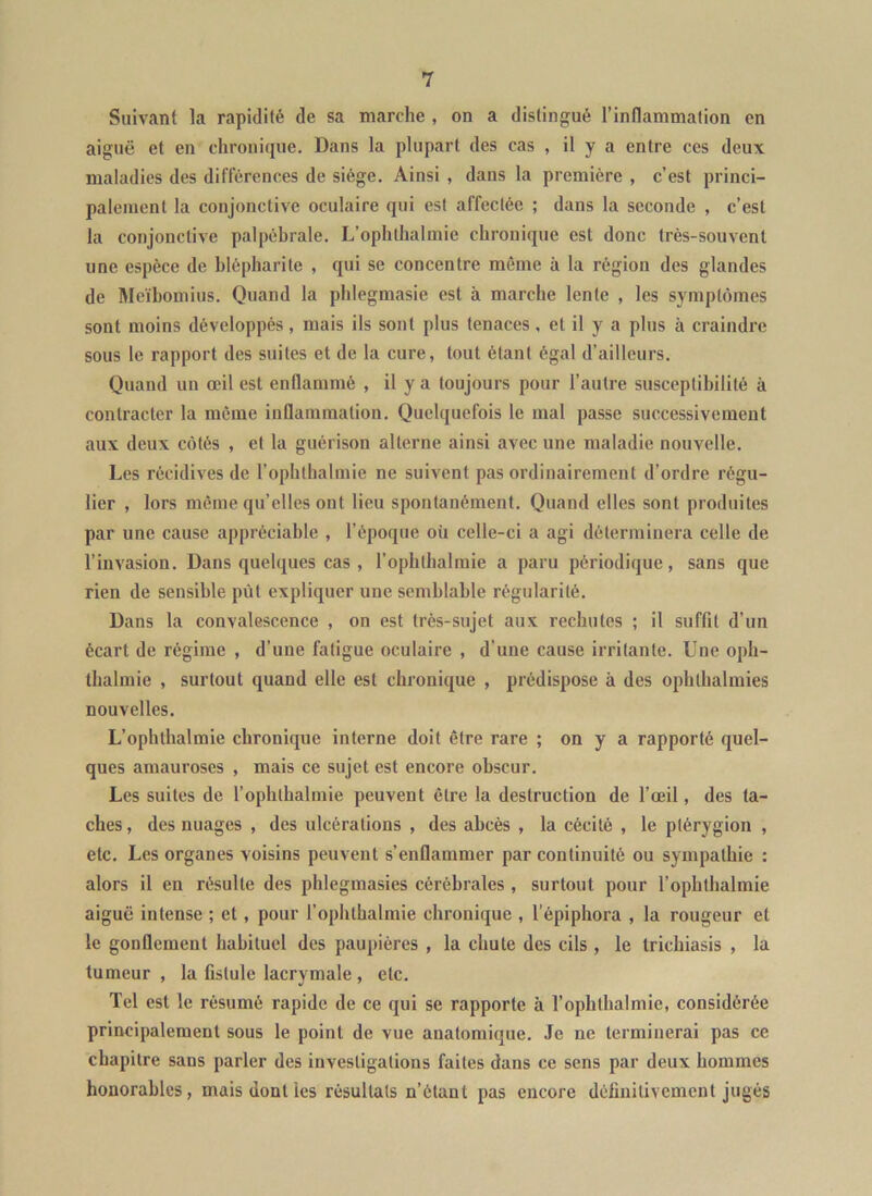 Suivant la rapidité de sa marche , on a distingué l’inflammation en aiguë et en chronique. Dans la plupart des cas , il y a entre ces deux maladies des différences de siège. Ainsi , dans la première , c’est princi- palement la conjonctive oculaire qui est affectée ; dans la seconde , c’est la conjonctive palpébrale. L’ophthalmie chronique est donc très-souvent une espèce de blépharite , qui se concentre même à la région des glandes de Meïbomius. Quand la phlegmasie est à marche lente , les symptômes sont moins développés , mais ils sont plus tenaces. et il y a plus à craindre sous le rapport des suites et de la cure, tout étant égal d’ailleurs. Quand un œil est enflammé , il y a toujours pour l’autre susceptibilité à contracter la même inflammation. Quelquefois le mal passe successivement aux deux côtés , et la guérison alterne ainsi avec une maladie nouvelle. Les récidives de l’ophthalmie ne suivent pas ordinairement d’ordre régu- lier , lors même qu’elles ont lieu spontanément. Quand elles sont produites par une cause appréciable , l’époque où celle-ci a agi déterminera celle de l’invasion. Dans quelques cas , l’ophthalmie a paru périodique, sans que rien de sensible pût expliquer une semblable régularité. Dans 1a convalescence , on est très-sujet aux rechutes ; il suffit d’un écart de régime , d’une fatigue oculaire , d’une cause irritante. Une oph- ihalmie , surtout quand elle est chronique , prédispose à des ophthalmies nouvelles. L’ophlhalmie chronique interne doit être rare ; on y a rapporté quel- ques amauroses , mais ce sujet est encore obscur. Les suites de l’ophthalmie peuvent être la destruction de l’œil, des ta- ches , des nuages , des ulcérations , des abcès , la cécité , le plérygion , etc. Les organes voisins peuvent s’enflammer par continuité ou sympathie : alors il en résulte des phlegmasies cérébrales , surtout pour l’ophlhalmie aiguë intense ; et, pour l’ophthalmie chronique , l’épiphora , la rougeur et le gonflement habituel des paupières , la chute des cils , le trichiasis , la tumeur , la fistule lacrymale , etc. Tel est le résumé rapide de ce qui se rapporte à l’ophthalmie, considérée principalement sous le point de vue anatomique. Je ne terminerai pas ce chapitre sans parler des investigations faites dans ce sens par deux hommes honorables, mais dont les résultats n’étant pas encore définitivement jugés