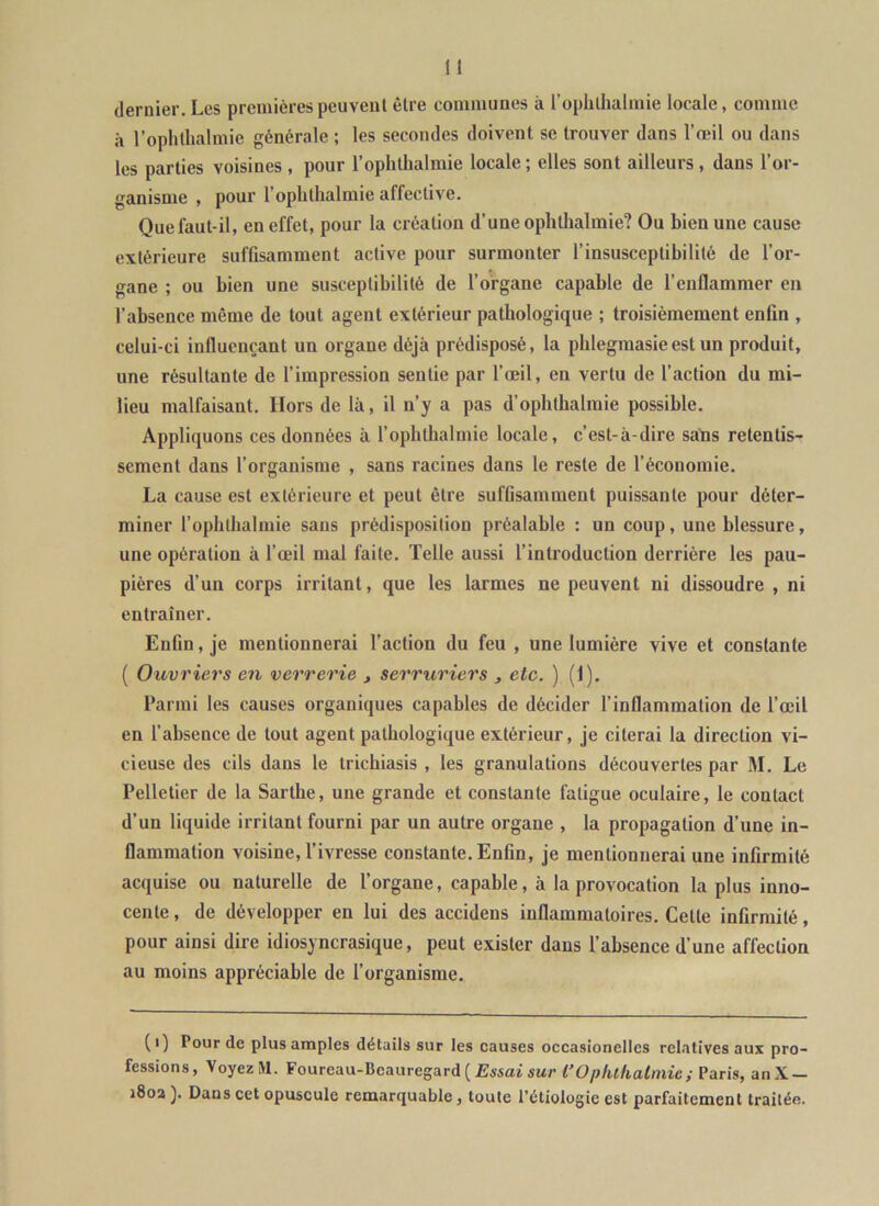 dernier. Les premières peuvent être communes à l’opluhalmie locale, comme à l’ophthalmie générale ; les secondes doivent se trouver dans l’œil ou dans les parties voisines , pour l’ophthalmie locale ; elles sont ailleurs, dans l’or- ganisme , pour l’opbthalmie affective. Que faut-il, en effet, pour la création d’une ophthalmie? Ou bien une cause extérieure suffisamment active pour surmonter l’insusceptibilité de l’or- gane ; ou bien une susceptibilité de l’organe capable de l’enflammer en l’absence même de tout agent extérieur pathologique ; troisièmement enfin , celui-ci inlluonçant un organe déjà prédisposé, la phlegmasieest un produit, une résultante de l’impression sentie par l’œil, en vertu de l’action du mi- lieu malfaisant. Hors de là, il n’y a pas d’ophthalmie possible. Appliquons ces données à l’ophthalmie locale, c’est-à-dire sans retentis- sement dans l’organisme , sans racines dans le reste de l’économie. La cause est extérieure et peut être suffisamment puissante pour déter- miner l’ophtlialmie sans prédisposition préalable : un coup, une blessure, une opération à l’œil mal faite. Telle aussi l’introduction derrière les pau- pières d’un corps irritant, que les larmes ne peuvent ni dissoudre , ni entraîner. Enfin, je mentionnerai l’action du feu , une lumière vive et constante ( Ouvriers en verrerie , serruriers , etc. ) (1). Parmi les causes organiques capables de décider l’inflammation de l’œil en l’absence de tout agent pathologique extérieur, je citerai la direction vi- cieuse des cils dans le triebiasis , les granulations découvertes par M. Le Pelletier de la Sarthe, une grande et constante fatigue oculaire, le contact d’un liquide irritant fourni par un autre organe , la propagation d’une in- flammation voisine, l’ivresse constante. Enfin, je mentionnerai une infirmité acquise ou naturelle de l’organe, capable, à la provocation la plus inno- cente , de développer en lui des accidens inflammatoires. Cette infirmité, pour ainsi dire idiosyncrasique, peut exister dans l’absence d’une affection au moins appréciable de l’organisme. (i) Pour de plus amples détails sur les causes occasionelles relatives aux pro- fessions, VoyezM. Foureau-Beauregard(Ewai«wr Püy)/u/ia^/?uc; Paris, anX — i8oa ]. Dans cet opuscule remarquable, toute l’étiologie est parfaitement traitée.