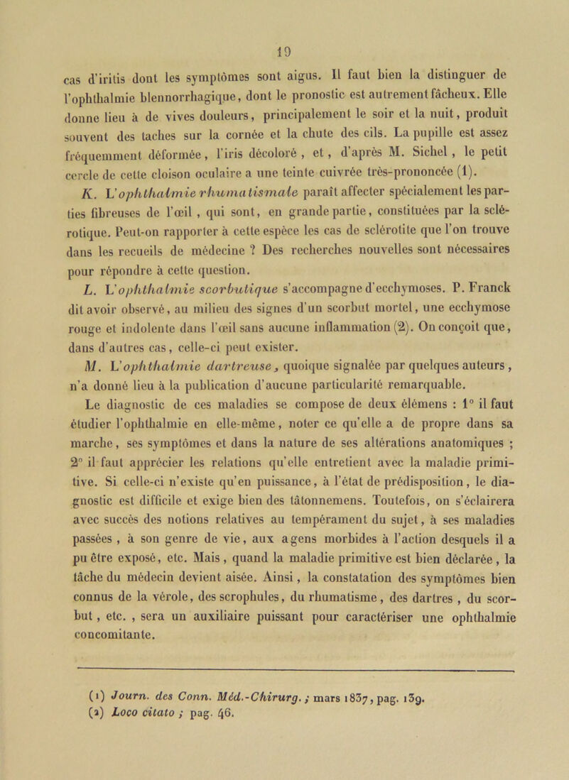 cas d’iritis dont les symptômes sont aigus. Il faut bien la distinguer de l’ophthalmie blennorrhagique, dont le pronostic est autrement fâcheux. Elle donne lieu à de vives douleurs ^ principalement le soir et la nuit 9 produit souvent des taches sur la cornée et la chute des cils. La pupille est assez fréquemment déformée, 1 iris décoloré , et, d après M. Sichel , le petit cercle de cette cloison oculaire a une teinte cuivrée très-prononcée (1). K. L’opiithalm ie rliunui tismaie paraît affecter spécialement les par- ties fibreuses de l’œil , qui sont, en grande partie, constituées par la sclé- rotique. Peut-on rapporter à cette espèce les cas de sclérotite que l’on trouve dans les recueils de médecine ? Des recherches nouvelles sont nécessaires pour répondre à cette question. L. L’Ophlhnlmie scorbutique s’accompagne d’ecchymoses. P. Franck dit avoir observé, au milieu des signes d’un scorbut mortel, une ecchymose rouge et indolente dans l’œil sans aucune iiiQammation (2). On conçoit que, dans d’autres cas, celle-ci peut exister. M. Uophthaimie darlreuse, quoique signalée par quelques auteurs , n’a donné lieu à la publication d’aucune particularité remarquable. Le diagnostic de ces maladies se compose de deux élémens : 1® il faut étudier l’ophthalmie en elle-même, noter ce quelle a de propre dans sa marche, ses symptômes et dans la nature de ses altérations anatomiques ; 2 il faut apprécier les relations qu’elle entretient avec la maladie primi- tive. Si celle-ci n’existe qu’en puissance, à l’état de prédisposition, le dia- gnostic est difficile et exige bien des tàtonnemens. Toutefois, on s’éclairera avec succès des notions relatives au tempérament du sujet, à ses maladies passées , à son genre de vie, aux a gens morbides à l’action desquels il a pu être exposé, etc. Mais , quand la maladie primitive est bien déclarée , la lâche du médecin devient aisée. Ainsi, la constatation des symptômes bien connus de la vérole, des scrophules, du rhumatisme, des dartres , du scor- but , etc. , sera un auxiliaire puissant pour caractériser une ophlbalmie concomitante. (1) Journ. des Conn. Méd.-Chirurg. { mars 1837, pag. i3g. (ï) Loco citalo ; pag. 46.