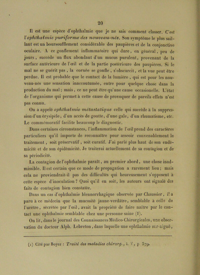 \ Il est une espèce d’ophlhalmie que je ne sais comment classer. C’est ïophlhalmie puriforme des nouveau-nés. Son symptôme le plus sail- lant estun boursoufflement considérable des paupières et de la conjonctive oculaire. A ce gonflement inflammatoire qui dure, en général, peu de jours, succède un flux abondant d’un mucus purulent, provenant de la surface antérieure de l’œil et de la partie postérieure des paupières. Si le mal ne se guérit pas , la cornée se gonfle , s’obscurcit, et la vue peut être perdue. Il est probable que le contact de la lumière , qui est pour les nou- veau-nés une sensation inaccoutumée, entre pour quelque chose dans la production du mal ; mais, ce ne peut être qu’une cause occasionelle. L’état de l’organisme qui permet à cette cause de provoquer de pareils effets n’est pas connu. On a appelé ophlhalmie métastatique celle qui succède à la suppres- sion d’un érysipèle, d’un accès de goutte, d’une gale, d’un rhumatisme, etc. Le commémoratif facilite beaucoup le diagnostic. Dans certaines circonstances, l’inflammation de l’œil prend des caractères particuliers qu’il importe de reconnaître pour asseoir convenablement le traitement, soit préservatif, soit curatif. J’ai pai lé plus haut de son endé- micité et de son épidémicité. Je traiterai actuellement de sa contagion et de sa périodicité. La contagion del’ophthalmie paraît, au premier abord, une chose inad- missible. Il est certain que ce mode de propagation a rarement lieu; mais cela ne proviendrait-il pas des difficultés qui heureusement s’opposent à cette espèce d’inoculation? Quoi qu’il en soit, les auteurs ont signalé des faits de contagion bien constatée. Dans un cas d’ophthalmie blennorrhagique observée par Chaussier, i! a paru à ce médecin que la mucosité jaune-verdâtre, semblable à celle de l’urètre, sécrétée par l’œil, avait la propriété de faire naître par le con- tact une ophthalmie semblable chez une personne saine (1). On lit, dans le journal des Connaissances Médico-Chirurgicales, une obser- vation du docteur Alph. Lebreton, dans laquelle une ophthalmie str-aiguê. (i) Cité par Boyer : Traité des maladies ckiricrg., t. V, p 3y>).