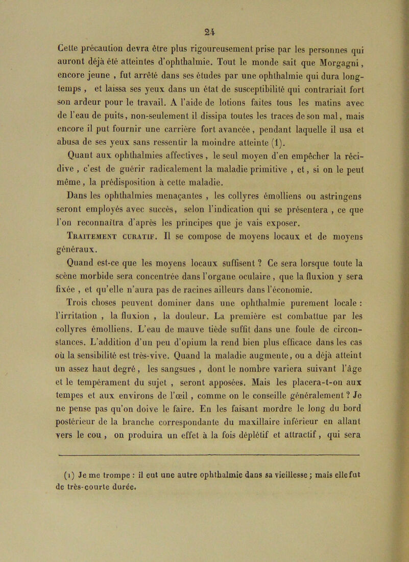 Cetle précaution devra être plus rigoureusement prise par les personnes qui auront déjà été atteintes d’oplithalmie. Tout le monde sait que Morgagni, encore jeune , fut arrêté dans ses études par une ophthalmie qui dura long- temps , et laissa ses yeux dans un état de susceptibilité qui contrariait fort son ardeur pour le travail. A l’aide de lotions faites tous les matins avec de l’eau de puits, non-seulement il dissipa toutes les traces de son mal, mais encore il put fournir une carrière fort avancée, pendant laquelle il usa et abusa de ses yeux sans ressentir la moindre atteinte (1). Quant aux ophtbalmies affectives, le seul moyen d’en empêcher la réci- dive , c’est de guérir radicalement la maladie primitive , et, si on le peut même, la prédisposition à cette maladie. Dans les ophtbalmies menaçantes , les collyres émolliens ou astringens seront employés avec succès, selon l’indication qui se présentera , ce que l’on reconnaîtra d’après les principes que je vais exposer. Traitement curatif. Il se compose de moyens locaux et de moyens généraux. Quand est-ce que les moyens locaux suffisent ? Ce sera lorsque toute la scène morbide sera concentrée dans l’organe oculaire, que la fluxion y sera fixée , et qu’elle n’aura pas de racines ailleurs dans l’économie. Trois choses peuvent dominer dans une ophthalmie purement locale : l’irritation , la fluxion , la douleur. La première est combattue par les collyres émolliens. L’eau de mauve tiède suffit dans une foule de circon- stances. L’addition d’un peu d’opium la rend bien plus efficace dans les cas où la sensibilité est très-vive. Quand la maladie augmente, ou a déjà atteint un assez haut degré, les sangsues , dont le nombre variera suivant l’âge et le tempérament du sujet , seront apposées. Mais les placera-t-on aux tempes et aux environs de l’œil, comme on le conseille généralement ? Je ne pense pas qu’on doive le faire. En les faisant mordre le long du bord postérieur de la branche correspondante du maxillaire inférieur en allant vers le cou , on produira un effet à la fois déplétif et attractif, qui sera (i) Je me trompe : il eut une autre ophthalmie dans sa vieillesse ; mais ellefut de très-courte durée.