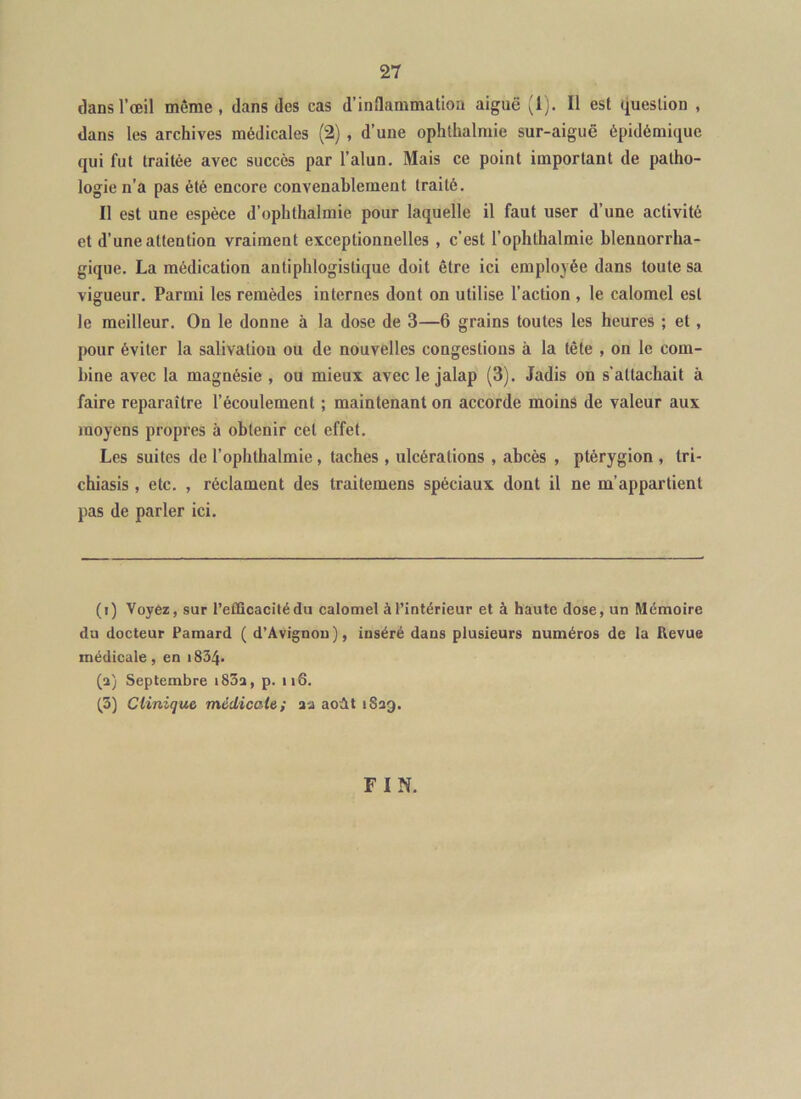 dans l’œil même, dans des cas d’inflammation aiguë (1). Il est question , dans les archives médicales (2) , d’une ophthalmie sur-aiguë épidémique qui fut traitée avec succès par l’alun. Mais ce point important de patho- logie n’a pas été encore convenablement traité. Il est une espèce d’ophthalmie pour laquelle il faut user d’une activité et d’une attention vraiment exceptionnelles , c’est l’ophthalmie blennorrha- gique, La médication antiphlogistique doit être ici employée dans toute sa vigueur. Parmi les remèdes internes dont on utilise l’action , le calomel est le meilleur. On le donne à la dose de 3—6 grains toutes les heures ; et, pour éviter la salivation ou de nouvelles congestions à la tête , on le com- bine avec la magnésie , ou mieux avec le jalap (3). Jadis on s’attachait à faire reparaître l’écoulement ; maintenant on accorde moins de valeur aux moyens propres à obtenir cet effet. Les suites de l’ophthalmie, taches , ulcérations , abcès , ptérygion , tri- chiasis, etc. , réclament des traitemens spéciaux dont il ne m’appartient pas de parler ici. (i) Voyez, sur l’efficacité du calomel à l’intérieur et à haute dose, un Mémoire du docteur Pamard ( d’Avignou), inséré dans plusieurs numéros de la Revue médicale, en i834* (a) Septembre i83a, p. ii6. (3) Clinique médicale; aa août iSag. FIN.