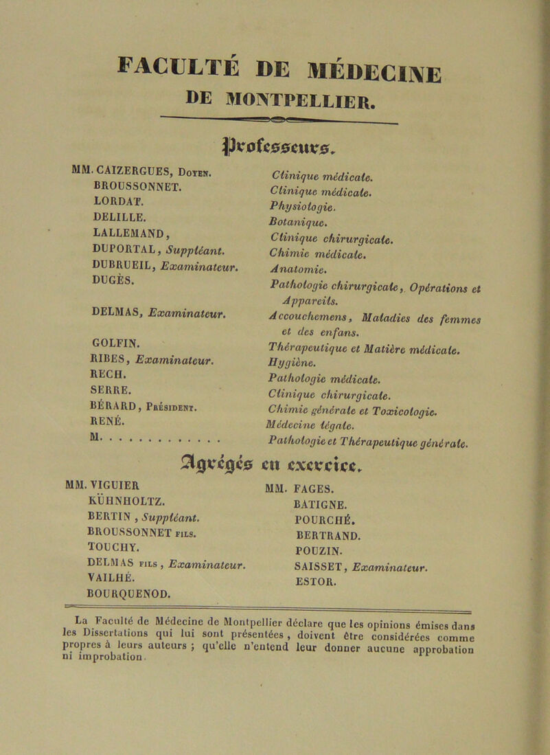 faculté de médeciive DE MONTPELLIER. MM. CAIZERGÜES, Dotes. BROÜSSONNET. LORDAT. DELILLE. LALLEMAND, DDPORTAL, Suppléant. DUBRÜEIL, Examinateur. DÜGÈS. DELMAS, Examinateur. GOLFIN. RIRES, Examinateur. RECH. SERRE. RÉRARD, Pbésident. RENÉ. M MM. VIGUIER RÜIINHOLTZ. BERTIN , Suppléant. BROÜSSONNET fus. TOUCHY. DELMAS FILS, Examinateur. VAlLflÉ. Clinique médicale. Clinique médicale. Physiologie. Botanique. Clinique chirurgicale. Chimie médicale. Anatomie. Pathologie chirurgicale, Opérations et Appareils. Accouchemens, Maladies des femmes et des enfans. Thérapeutique et Matière médicale. Hygiène. Pathologie médicale. Clinique chirurgicale. Chimie générale et Toxicologie. Médecine légale. Pathologie et Thérapeutique générale. at ÉxerÉiice. MM. FAGES. BAITGNE. POÜRCHÉ. BERTRAND. POUZIN. SAISSET, Examinateur. ESTOR. BOÜRQUENOD. La Faciillé de Médecine de Montpellier déclare que les opinions émises dans les Dissertations qui lui sont présentées, doivent être considérées comme propres à leurs auteurs ; qu’elle n’entend leur donner aucune approbation ni improbation.