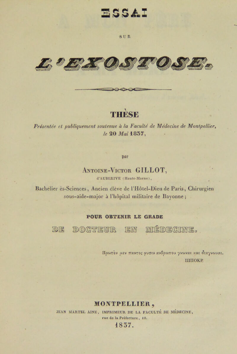 SSSAJ SUR THÈSE Présentée cl publiquement soutenue à la Faculté de Médecine de Montpellier, le 20 Mai 1057, par Antoine-Victor GILLOT, d'AUBERIVE (Haute-Marne), Bachelier ès-Sciences, Ancien élève de l’Hôlel-Dieu de Paris, Chirurgien sous-aide-major à l’hôpital militaire de Bayonne ; POUR OBTENIR LE GRADE DU ©©(SÏHISÎÏB, HM SEliMKSBEÏSa npwTov fiev Travroç tpvaiv avOpomov yvwvai zat dtzyvcovat. mnoKP. MONTPELLIER, JEAN MARTEL AINE, IMPRIMEUR DE LA FACULTÉ DE MEDECINE, rue do la Préfecture , 10. 1857.