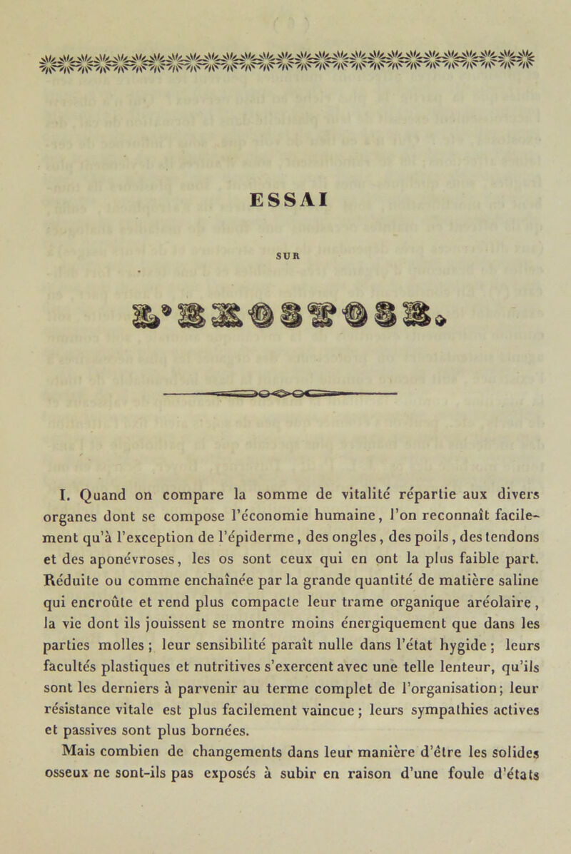 ESSAI SUR I. Quand on compare la somme de vitalité répartie aux divers organes dont se compose l’économie humaine, l’on reconnaît facile- ment qu’à l’exception de l’épiderme, des ongles, des poils , des tendons et des aponévroses, les os sont ceux qui en ont la plus faible part. Réduite ou comme enchaînée par la grande quantité de matière saline qui encroûte et rend plus compacte leur trame organique aréolaire, la vie dont ils jouissent se montre moins énergiquement que dans les parties molles ; leur sensibilité paraît nulle dans l’état hygide ; leurs facultés plastiques et nutritives s’exercent avec une telle lenteur, qu’ils sont les derniers à parvenir au terme complet de l’organisation; leur résistance vitale est plus facilement vaincue ; leurs sympathies actives et passives sont plus bornées. Mais combien de changements dans leur manière d’élre les solides osseux ne sont-ils pas exposés à subir en raison d’une foule d’états
