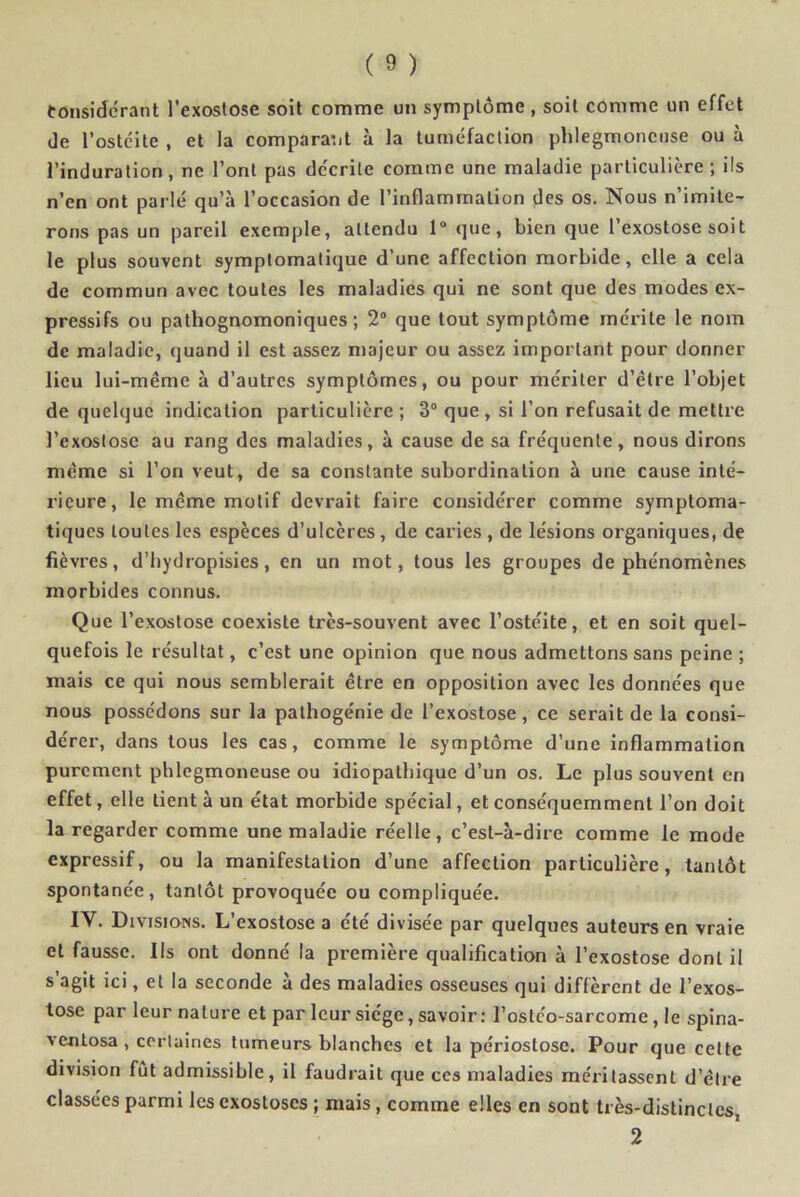 Considérant l'exostose soit comme un symptôme , soit comme un effet de l’ostéite , et la comparant à la tuméfaction phlegmoncuse ou à l’induration, ne l’ont pas décrite comme une maladie particulière; ils n’en ont parlé qu’à l’occasion de l’inflammation des os. Nous n’imite- rons pas un pareil exemple, attendu 1° que, bien que l’exostose soit le plus souvent symptomatique d’une affection morbide, elle a cela de commun avec toutes les maladies qui ne sont que des modes ex- pressifs ou pathognomoniques; 2° que tout symptôme mérite le nom de maladie, quand il est assez majeur ou assez important pour donner lieu lui-même à d’autres symptômes, ou pour mériter d’être l’objet de quelque indication particulière ; 3° que , si l’on refusait de mettre l’exostose au rang des maladies, à cause de sa fréquente, nous dirons même si l’on veut, de sa constante subordination à une cause inté- rieure, le même motif devrait faire considérer comme symptoma- tiques toutes les espèces d’ulcères, de caries , de lésions organiques, de fièvres, d’hydropisies, en un mot, tous les groupes de phénomènes morbides connus. Que l’exostose coexiste très-souvent avec l’ostéite, et en soit quel- quefois le résultat, c’est une opinion que nous admettons sans peine ; mais ce qui nous semblerait être en opposition avec les données que nous possédons sur la pathogénie de l’exostose, ce serait de la consi- dérer, dans tous les cas, comme le symptôme d’une inflammation purement phlegmoncuse ou idiopathique d’un os. Le plus souvent en effet, elle tient à un état morbide spécial, et conséquemment l’on doit la regarder comme une maladie réelle, c’est-à-dire comme le mode expressif, ou la manifestation d’une affection particulière, tantôt spontanée, tantôt provoquée ou compliquée. IY. Divisions. L’exostose a été divisée par quelques auteurs en vraie et fausse. Ils ont donné la première qualification à l’exostose dont il s’agit ici, et la seconde à des maladies osseuses qui diffèrent de l’exos- tose par leur nature et par leur siège, savoir: l’ostco-sarcome, le spina- ventosa , certaines tumeurs blanches et la périostose. Pour que celte division fût admissible, il faudrait que ces maladies méritassent d’être classées parmi les exostoses ; mais, comme elles en sont très-distinctes, 2