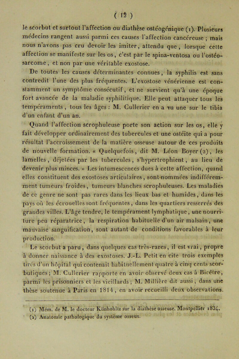 ( 15 ) ]e scorbut et surtout l’affection ou diathèse ostéogenique (i). Plusieurs médecins rangent aussi parmi ces causes l'affection cancéreuse ; mais nous n’avons pas cru devoir les imiter, attendu que, lorsque cette affection se manifeste sur les os, c’est par le spina-ventosa ou l’ostéo- sarcome , et non par une véritable exostose. De toutes les causes déterminantes connues, la syphilis est sans contredit l’une des plus fréquentes. L’exostose vénérienne est con- stamment un symptôme consécutif, et ne survient qu’à une époque fort avancée de la maladie syphilitique. Elle peut attaquer tous les tempéraments , tous les âges : M. Cullerier en a vu une sur le tibia d’un enfant d’un an. Quand l’affection scrophuleuse porte son action sur les os, elle y fait développer ordinairement des tubercules et une ostéite qui a pour résultat l’accroissement de la matière osseuse autour de ces produits de nouvelle formation. « Quelquefois, dit M. Léon Boyer (2) , les lamelles, déjelées par les tubercules, s’hypertrophient, au lieu de devenir plus minces. » Les intumescences dues à celte affection, quand elles constituent des exostoses articulaires, sont nommées indifférem- ment tumeurs froides, tumeurs blanches scrophuleuses. Les maladies de ce genre ne sont pas rares dans les lieux bas et humides, dans les pays où les écrouelles sont fréquentes, dans les quartiers resserrés des grandes villes. L’âge tendre, le tempérament lymphatique, une nourri- ture peu réparatrice, la respiration habituelle d’un air malsain, une mauvaise sanguification, sont autant de conditions favorables à leur production. Le scorbut a paru , dans quelques cas très-rares, il est vrai, propre à donner naissance à des exostoses. J.-L. Petit en cite trois exemples tirés d’un hôpital qui contenait habituellement quatre à cinq cents scor- butiques; M. Cullerier rapporte en avoir observé deux cas à Bicètre, parmi les prisonniers et les vieillards ; M. Millièrc dit aussi, dans une thèse soutenue à Paris en 1814, en avoir recueilli deux observations. (1) Mèm. de M. le docteur Künhohltzsur la diathèse osseuse. Montpellier i834. (a) Anatomie pathologique du système osseux.