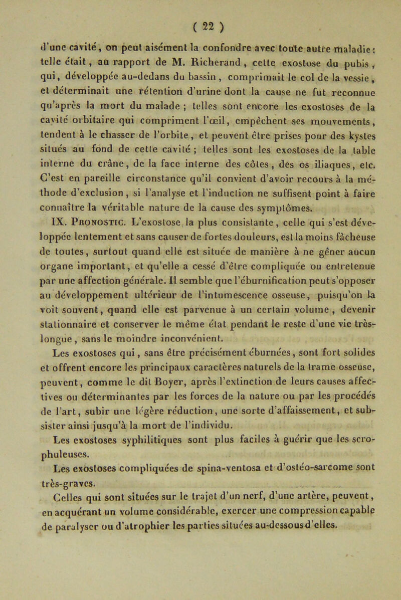 d'une cavité, on peut aisément la confondre avec toute autre maladie : telle était, au rapport de M. Richerand , cette exostose du pubis , qui, développée au-dedans du bassin , comprimait le col de la vessie , et déterminait une rétention d’urine dont la cause ne fut reconnue qu’après la mort du malade ; telles sont encore les exostoses de la cavité orbitaire qui compriment l’œil, empêchent scs mouvements, tendent à le chasser de l’orbite, et peuvent être prises pour des kystes situés au fond de cette cavité ; telles sont les exostoses de la table interne du crâne, de la face interne des côtes, des os iliaques, etc. C’est en pareille circonstance qu’il convient d’avoir recours à la mé- thode d’exclusion, si l’analyse et l’induction ne suffisent point à faire connaître la véritable nature de la cause des symptômes. IX. Pronostic. L’exostose la plus consistante, celle qui s’est déve- loppée lentement et sans causer de fortes douleurs, est la moins fâcheuse de toutes, surtout quand elle est située de manière à ne gêner aucun organe important, et qu’elle a cessé d’être compliquée ou entretenue par une affection générale. Il semble que l’éburnification peut s’opposer au développement ultérieur de l’intumescence osseuse, puisqu’on la voit souvent, quand elle est parvenue à un certain volume, devenir stationnaire et conserver le même état pendant le reste d’une vie très- longue, sans le moindre inconvénient. Les exostoses qui, sans être précisément éburnées, sont fort solides et offrent encore les principaux caractères naturels de la trame osseuse, peuvent, comme le dit Boyer, après l’extinction de leurs causes affec- tives ou déterminantes par les forces de la nature ou par les procédés de l’art, subir une légère réduction, une sorte d’affaissement, et sub- sister ainsi jusqu’à la mort de l’individu. Les exostoses syphilitiques sont plus faciles à guérir que les scro- phuleuses. Les exostoses compliquées de spina-ventosa et d’ostéo-sarcome sont très-graves. Celles qui sont situées sur le trajet d’un nerf, d’une artère, peuvent, en acquérant un volume considérable, exercer une compression capable de paralyser ou d'atrophier les parties situées au-dessous d’elles.