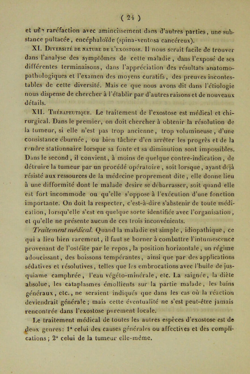 et ml'* raréfaction avec amincissement dans d’autres parties, une sub- stance pultacée, encéphaloïde (spina-ventosa cancéreux). XI. Diversité de nature de l’exostose. 11 nous serait facile de trouver dans l’analyse des symptômes de celte maladie , dans l’exposé de scs différentes terminaisons, dans l’appréciation des résultats anatomo- pathologiques et l’examen des moyens curatifs, des preuves incontes- tables de celte diversité. Mais ce que nous avons dit dans l’étiologie nous dispense de chercher à l’établir par d’autres raisons et de nouveaux détails. XII. Thérapeutique. Le traitement de î’exostose est médical et chi- rurgical. Dans le premier, on doit chercher à obtenir la résolution de la tumeur, si elle n’est pas trop ancienne, trop volumineuse, d’une consistance éburnée, ou bien tâcher d’en arrêter les progrès et de la rendre stationnaire lorsque sa fonte et sa diminution sont impossibles. Dans le second , il convient, à moins de quelque contre-indication , de détruire la tumeur par un procédé opératoire , soit lorsque , ayant déjà résisté aux ressources de la médecine proprement dite , elle donne lieu à une difformité dont le malade desire se débarrasser, soit quand elle esL fort incommode ou qu’elle s’oppose à l’exécution d’une fonction importante. On doit la respecter, c’est-à-dire s’abstenir de toute médi- cation, lorsqu’elle s’est en quelque sorte identifiée avec l’organisation, et qu’elle ne présente aucun de ces trois inconvénients. Traitement médical. Quand la maladie est simple , idiopathique, ce qui a lieu bien rarement, il faut se borner à combattre l’intumescence provenant de l’ostéite par le repos, la position horizontale, un régime adoucissant, des boissons tempérantes, ainsi que par des applications sédatives et résolutives, telles que les embrocations avec l’huile de jus- quiame camphrée, l’eau végélo-minérale, etc. La saignée, la dicte absolue, les cataplasmes émollients sur la partie malade, les bains généraux, etc., ne seraient indiqués que dans les cas où la réaction deviendrait générale ; mais celte éventualité ne s’est peut-être jamais rencontrée dans l’exostose purement locale. Le traitement médical de toutes les autres espèces d’exostose est de {leux genres: 1® celui des causes générales ou affectives et des compli- cations ; 2° celui de la tumeur elle-même.