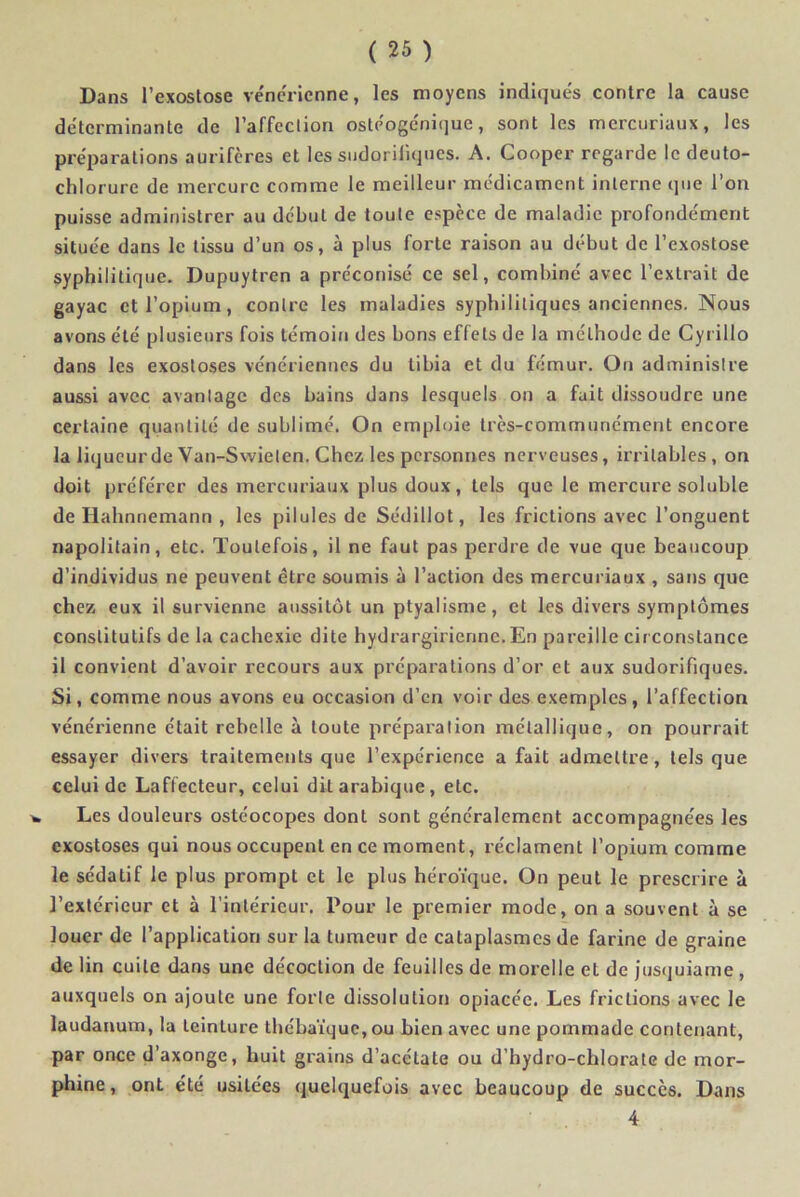 Dans l’exostose vénérienne, les moyens indiqués contre la cause déterminante de l’affection ostéogc'nique, sont les mercuriaux, les préparations aurifères et les sudorifiques. A. Cooper regarde le deuto- chlorure de mercure comme le meilleur médicament interne que l’on puisse administrer au début de toute espèce de maladie profondément située dans le tissu d’un os, à plus forte raison au début de l’exostose syphilitique. Dupuytren a préconisé ce sel, combiné avec l’extrait de gayac et l’opium, contre les maladies syphilitiques anciennes. Nous avons été plusieurs fois témoin des bons effets de la méthode de Cyi illo dans les exostoses vénériennes du tibia et du fémur. On administre aussi avec avantage des bains dans lesquels on a fuit dissoudre une certaine quantité de sublimé. On emploie très-communément encore la liqueur de Van-Swielen. Chez les personnes nerveuses, irritables, on doit préférer des mercuriaux plus doux, tels que le mercure soluble de Hahnnemann , les pilules de Sédillot, les frictions avec l’onguent napolitain, etc. Toutefois, il ne faut pas perdre de vue que beaucoup d’individus ne peuvent être soumis à l’action des mercuriaux , sans que chez eux il survienne aussitôt un ptyalisme, et les divers symptômes constitutifs de la cachexie dite hydrargirienne.En pareille circonstance il convient d’avoir recours aux préparations d’or et aux sudorifiques. Si, comme nous avons eu occasion d’en voir des exemples, l’affection vénérienne était rebelle à toute préparation métallique, on pourrait essayer divers traitements que l’expérience a fait admettre, tels que celui de Laffecteur, celui dit arabique, etc. Les douleurs ostéocopes dont sont généralement accompagnées les exostoses qui nous occupent en ce moment, réclament l’opium comme le sédatif le plus prompt et le plus héroïque. On peut le prescrire à l’extérieur et à l’intérieur. Pour le premier mode, on a souvent à se louer de l’application sur la tumeur de cataplasmes de farine de graine de lin cuite dans une décoction de feuilles de morelle et de jusquiame , auxquels on ajoute une forte dissolution opiacée. Les frictions avec le laudanum, la teinture thébaïquc,ou bien avec une pommade contenant, par once d’axonge, huit grains d’acétate ou d’hydro-chlorate de mor- phine, ont été usitées quelquefois avec beaucoup de succès. Dans 4