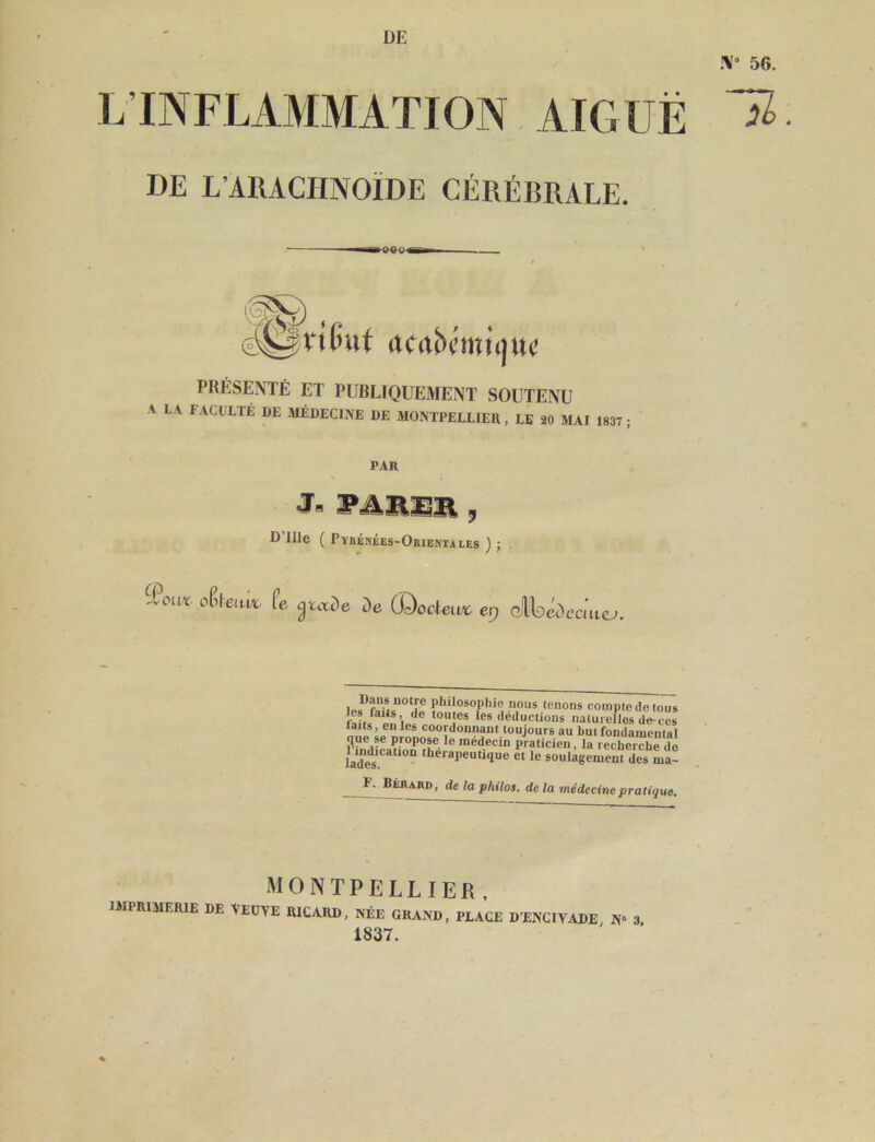 DE 56. L’INFLAMMATION AIGUË DE L’ARACHNOÏDE CÉRÉBRALE. PRÉSENTÉ ET PUBLIQUEMENT SOUTENU A LA F.ACULTÉ DE MÉDECINE DE MONTPELLIER , LE 20 MAI 1837 PAR D’ille ( PYBÉriÉES-OiuEî(TAi,Es ) ; iPouï. dtam fe ^uxde de ü^odeux^ e,j oiloccV-cmc^. nous tenons compte de tous déductions naturelles dècës faits, en les coordonnant toujours au but fondamental que se propose le médecin praticien, la recherche de ladë*s‘.'‘‘ 'be'-apeutique et le soulagement des ma- Bébard, de la philos, de la médecine pratique. MONTPELLIER, IMPRIMERIE DE VEüYE RICARD, NÉE GRAND, PLACE DENCIVADE, N» 3. 1837.