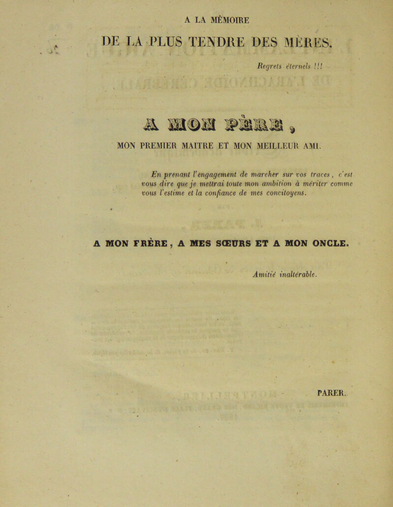 A LA MÉMOIRE DE LA PLUS TENDRE DES MÈRES. t . ^ Regrets éternels !!! $ MON PREMIER MAITRE ET MON MEILLEUR AMI. En prenant Vengagement de marcher sur vos traces, c’est vous dire que je mettrai toute mon ambition à mériter comme vous l’estime et la confiance de mes concitoyens. A MON FRÈRE, A MES SŒÜRS ET A MON ONCLE. Amitié inaltérable. PARER.