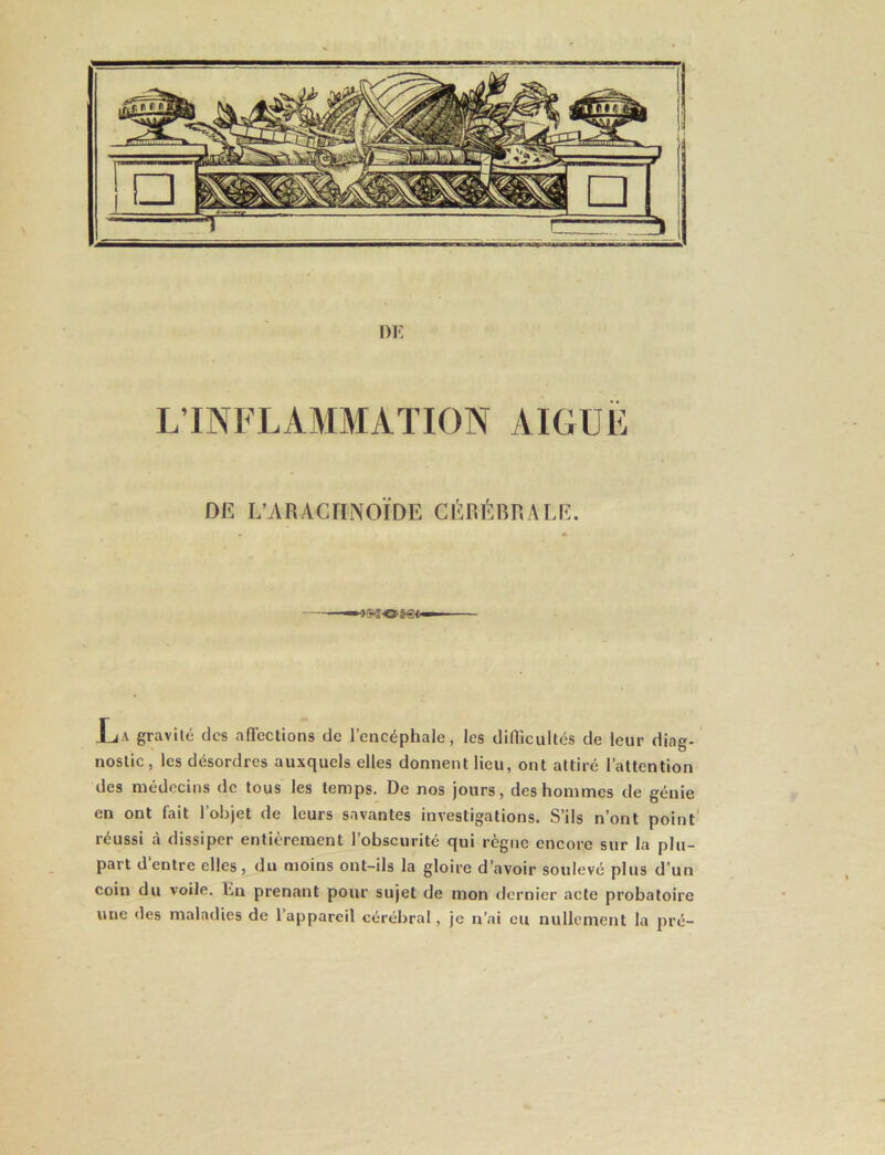L’INFLAMMATION AIGUË DE L’ARACHNOÏDE CÉRÉBRALE. ijA gravité des affections de l’encéphale, les difficultés de leur diag- nostic, les désordres auxquels elles donnent lieu, ont attiré l’attention des médecins de tous les temps. De nos jours, des hommes de génie en ont fait l’objet de leurs savantes investigations. S’ils n’ont point' réussi à dissiper entièrement l’obscurité qui règne encore sur la plu- part d’entre elles, du moins ont-ils la gloire d’avoir soulevé plus d’un coin du voile. En prenant pour sujet de mon dernier acte probatoire une des maladies de l’appareil cérébral, je n’ai eu nullement la pré-
