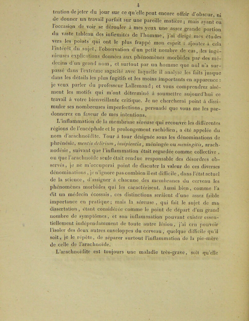 tciitioii de jeter du jour sur ce quelle peut encore offrir d’obscur, ni de donner un travail parfait sur une pareille matière; mais ayant eu loccasiQn de voir se dérouler à mes yeux une assez grande portion du vaste tableau des infirmités de l’homme, j’ai dirigé mes études vers les points qui ont le plus frappe mon esprit : ajoulcz à cela l’intérêt du sujet, l’observation d’un petit nombre de cas, les ingé- nieuses explications données aux phénomènes morbides par des mé- decins d un grand nom, et surtout par un homme que nul n’a sur- passé dans 1 extrême sagacité avec laquelle il analyse les faits jusque dans les détails les plus fugitifs et les moins importants en apparence ; je veux parler du professeur Lallemand ; et vous comprendrez aisé- ment les motifs qui mont déterminé à soumettre aujourd’hui ce tiavail à v'olie bienveillante critique. Je ne chercherai point à dissi- muler ses nombreuses imperfections, persuadé que v'ous me les par- donnerez en faveur de mes intentions. L’inflammation de la membrane séreuse qui recouvre les différentes régions de 1 encéphale et le prolongement rachidien, a été appelée du nom d arachnoïditc. Tour à tour désignée sous les dénominations de phrénesio, inciUis delirium^ insipie7itia, méningée ou meningilis, arach- nodésie, suivant que l’inflammation était regardée comme collective , ou que 1 arachnoïde seule était rendue responsable des désordres ob- servés, je ne rn occuperai point de discuter la valeur de ces diverses dénominations , je n’ignore pas combien il est difficile , dans l’état actuel de la science, d assigner à chacune des membranes du cerveau les phénomènes morbides, qui les caractérisent. Aussi bien, comme l’a dit un médecin écossais, ces distinctions serment d’une assez faible importance en pratique; mais la séreuse, qui fait le sujet de ma dissertation, étant considérée comme le point de départ d’un grand nombre de symptômes, et sou inflammation pouvant exister essen- tiellement indé[)eudamment de toute autre lésion, j’ai cru pouvoir 1 isoler des deux autres enveloppes du cerveau, quelque difficile qu’il soit, je le répète, de séparer surtout l’inflammation de la pie-mère de celle de l’arachnoïde. L’arachuoïditc est toujours une maladie très-grave, soit quelle