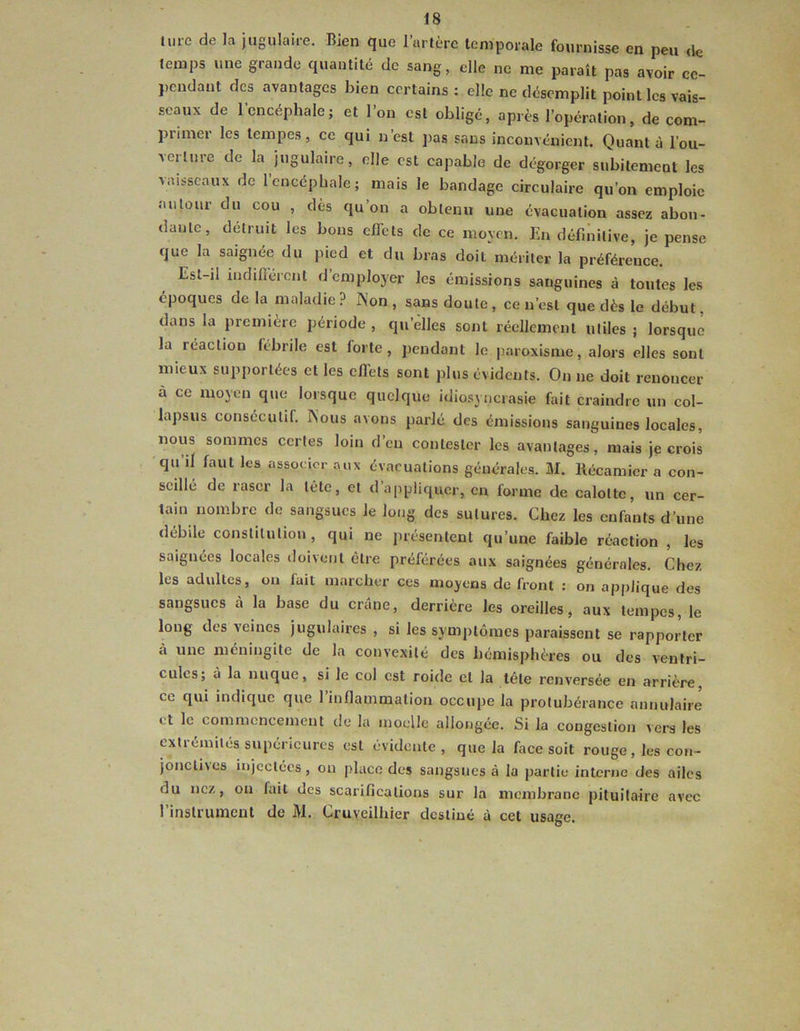 ü.rc de la jugulaire. Bien que l’artèrc temporale fournisse en peu <lc temps une grande quantité de sang, elle ne me paraît pas avoir cc- })cndant des avantages bien certains : elle ne désemplit point les vais- seaux de l’encéphale; et l’on est obligé, après l’opération, de com- primer les tempes, ce qui n’est ])as sans inconvénient. Quanta l’ou- verture de la jugulaire, elle est capable de dégorger subilemcut les vaisseaux de 1 encéphale; mais le bandage circulaire qu’on emploie autour du cou , dès qu’on a obtenu une évacuation assez abon- dante, détruit les bous effets de ce moyen. En définitive, je pense que la saignée du pied et du bras doit mériter la préférence. Est-il indifiérenl d employer les émissions sanguines à toutes les époques de la maladie ? ]\'on , sans doute , ce n’est que dès le début. dans la première période , qu’elles sont réellement utiles ; lorsque la réaction fébrile est forte, pendant le |)aroxisme, alors elles sont mieux supportées et les effets sont plus évidents. On ne doit renoncer à ce mojtm que lorsque quelque idiosyncrasie fait craindre un col- lapsus consécutif. Nous avons parlé des émissions sanguines locales, nous sommes certes loin d’en contester les avantages, mais je crois 'qu’il faut les associer aux évacuations générales. M. Kécamicr a con- seillé de raser la tête, et d’appliquer, en forme de calotte, un cer- tain nombre de sangsues le long des sutures. Chez les enfants d’une débile constitution, qui ne présentent qu’une faible réaction , les saignées locales doivent être préférées aux saignées générales. Chez les adultes, on fait marcher ces moyens de front : on applique des sangsues à la base du crâne, derrière les oreilles, aux tempes, le long des veines jugulaires , si les symptômes paraissent se rapporter à une méningite de la convexité des hémisphères ou des ventri- cules; à la nuque, si le col est roide et la tête renversée en arrière, ce qui indicjuc que 1 inflammation occupe la protubérance annulaire et le commencement de la moelle allongée. Si la congestion vers les extrémités supérieures est évidente, que la face soit rouge , les cou- jonclives injectées, on place des sangsues à la partie interne des ailes du nez, on fait des scarifications sur la membrane pituitaire avec l’instrumcul de M. Cruyeilhier destiné à cet usage.