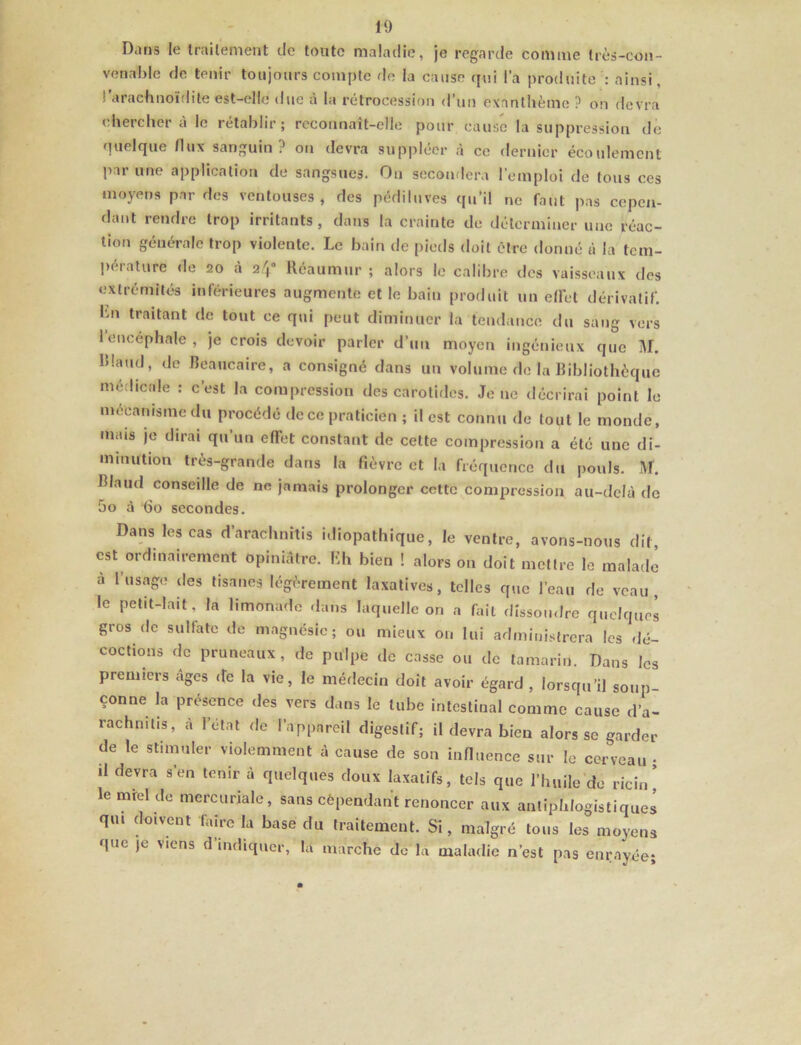 Dans le trailement de toute maladie, je regarde comme très-con- venahle de tenir toujours compte de la cause qui l’a produite : ainsi, l’arachnoïdite est-elle due à la rétrocession d’un exanthème ? on devra chercher à le rétablir; reconnaît-elle pour cause la suppression de quelque /lux sanguin? on devra suppléer à ce dernier écoulement par une application de sangsues. On secondera l’emploi de tous ces moyens par des ventouses , des pédiluves qu’il ne faut pas cepen- dant rendre trop irritants, dans la crainte de déterminer une réac- tion générale trop violente. Le bain de piotls doit être donné à la tem- pérature de 20 à 24“ Réaumur ; alors le calibre des vaisseaux des extrémités inférieures augmente et le bain produit un e/fet dérivatif. Lu traitant de tout ce qui peut diminuer la tendance du sang vers l’encéphale , je crois devoir parler d’un moyen ingénieux que M. RIaud, de Beaucaire, a consigné dans un volume de la Bibliothèque médicale : c’est la compression des carotides. Je ne décrirai point le mécanisme du procédé de ce praticien ; il est connu de tout le monde, mais je dirai qu’un effet constant de cette compression a été une di- minution très-grande dans la fièvre et la fréquence du pouls. M. Blaud conseille de ne jamais prolonger celte compression au-delà de 5o à -do secondes. Dans les cas d’arachnitis idiopathique, le ventre, avons-nous dit, est ordinairement opiniâtre. I«h bien ! alors on doit mettre le malade à l’usage des tisanes légèrement laxatives, telles que l’eau de veau, le petit-lait, la limonade dans laquelle on a fait dissoudre quelques gros de sulfate de magnésie; ou mieux ou lui administrera les dé- coctions de pruneaux, de pulpe de casse ou de tamarin. Dans les premiers âges ife la vie, le médecin doit avoir égard, lorsqu’il soup- çonne la présence des vers dans le tube intestinal comme cause d’a- rachmtis, à l’état de l’appareil digestif; il devra bien alors se garder de le stimuler violemment à cause de son inBuence sur le cerveau ■ il devra s’en tenir à quelques doux laxatifs, tels que l’huile de ricin’ le mrel de mercuriale, sans cêpendant renoncer aux antiphlogistiques qui doivent faire la base du traitement. Si, malgré tous les moyens que je xiens d indiquer, la marche de la maladie n’est pas enrayée;