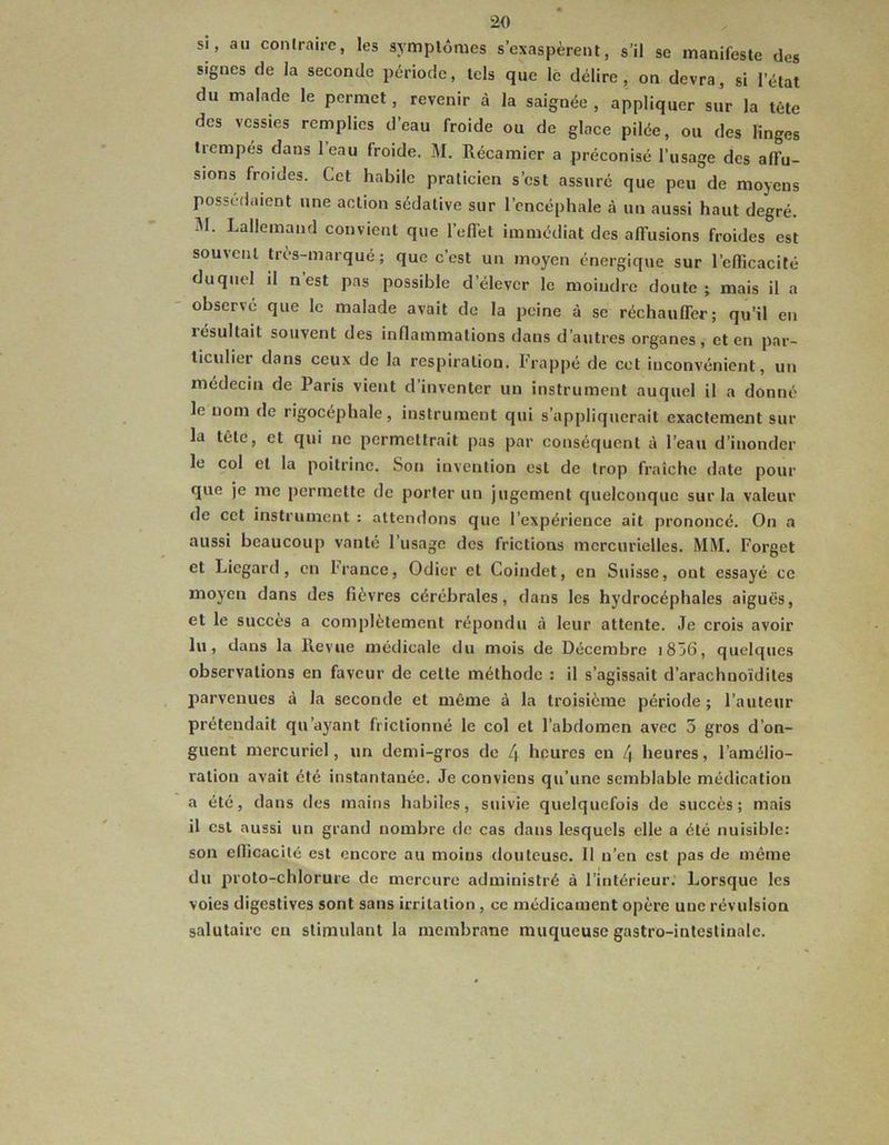 si. au contraire, les symptômes s’exaspèrent, s’il se manifeste des signes de la seconde période, tels que le délire, on devra, si l’état du malade le permet, revenir à la saignée, appliquer sur la tête des vessies remplies d’eau froide ou de glace pilée, ou des linges trempés dans leau froide. M. Récamier a préconisé l’usage des affu- sions froides. Cet habile praticien s’est assuré que peu de moyens possédaient une action sédative sur l’encéphale à un aussi haut degré. IM. Lallemand convient que l’eflel immédiat des affusions froides est souvent très-marqué; que c’est un moyen énergique sur l’efficacité duquel il n est pas possible d’élever le moindre doute; mais il a observé que le malade avait de la peine à se réchauffer; qu’il en lesultait souvent des inflammations dans d’autres organes, et en par- ticulier dans ceux de la respiration. Frappé de cet inconvénient, un médecin de Paris vient d’inventer un instrument auquel il a donné le nom de rigocéphale, instrument qui s’appliquerait exactement sur la tête, et qui ne permettrait pas par conséquent à l’eau d’inonder le col et la poitrine. Son invention est de trop fraîche date pour que je me permette de porter un jugement quelconque sur la valeur de cet instrument : attendons que l’expérience ait prononcé. On a aussi beaucoup vanté l’usage des frictions mercurielles. MM. Forget et Liegard, en l’rance, Odier et Coindet, en Suisse, ont essayé ce moyen dans des fièvres cérébrales, dans les hydrocéphales aiguës, et le succès a complètement répondu à leur attente. Je crois avoir lu, dans la Revue médicale du mois de Décembre i856, quelques observations en faveur de celte méthode : il s’agissait d’arachuoïdiles 2îarvenues à la seconde et même à la troisième période ; l’auteur prétendait qu’ayant frictionné le col et l’abdomen avec 3 gros d’on- guent mercuriel, un demi-gros de 4 heures en 4 heures, l’amélio- ration avait été instantanée. Je conviens qu’une semblable médication a été, dans des mains habiles, suivie quelquefois de succès; mais il est aussi un grand nombre de cas dans lesquels elle a été nuisible: son eflicacilé est encore au moins douteuse. Il n’en est pas de même du proto-chlorure de mercure administré à l’intérieur. Lorsque les voies digestives sont sans irritation , ce médicament opère une révulsion salutaire en stimulant la membrane muqueuse gastro-intestinale.