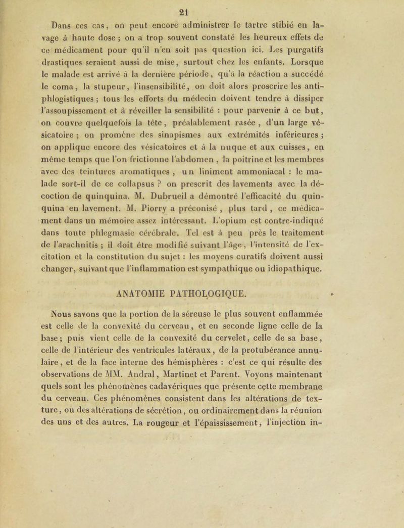 Dans ces cas, on peut encore administrer le tartre slibié en la- vage à haute close ; on a trop souvent constaté les heureux effets de ce médicament pour qu’il n’en soit pas question ici. Les purgatifs drastiques seraient aussi de mise, surtout chez les enfants. Lorsque le malade est arrivé à la dernière période, qu’à la réaction a succédé le coma, la stupeur, l’insensibilité, on doit alors proscrire les anti- phlogistiques ; tous les efforts du médecin doivent tendre à dissiper l’assoupissement et à réveiller la sensibilité : pour parvenir à ce but, on couvre quelquefois la tête, préalablement rasée, d’un large vé- sicatoire ; on promène des sinapismes aux extrémités inférieures ; on applique encore des vésicatoires et à la nuque et aux cuisses, en même temps que l’on frictionne l’abdomen , la poitrine et les membres avec des teintures aromatiques , un linimeut ammoniacal : le ma- lade sort-il de ce collapsus ? on prescrit des lavements avec la dé- coction de quinquina. M. Dubrueil a démontré l’efficacité du quin- quina en lavement. M. Piorry a préconisé , plus tard , ce médica- ment dans un mémoire assez intéressant. L’opium est contre-indiqué dans toute phlegmasie cérébrale. Tel est à peu près le traitement de l’arachnitis ; il doit être modifié suivant l’âge, l’intensité de l’ex- citation et la constitution du sujet : les moyens curatifs doivent aussi changer, suivant que l’inflammation est sympathique ou idiopathique. ANATOMIE PATHOLOGIQUE. Nous savons que la portion de la séreuse le plus souvent enflammée est celle de la convexité du cerveau, et en seconde ligne celle de la base; puis vient celle de la convexité du cervelet, celle de sa base, celle de l’intérieur des ventricules latéraux, de la protubérance annu- laire, et de la face interne des hémisphères : c’est ce qui résulte des observations de MM. Andral, Martinet et Parent. Voyons maintenant quels sont les phénomènes cadavériques que présente cçtte membrane du cerveau. Ces phénomènes consistent dans les altérations de tex- ture , ou des altérations de sécrétion, ou ordinairement dans la réunion des uns et des autres. La rougeur et l’épaississement, l’injection in-
