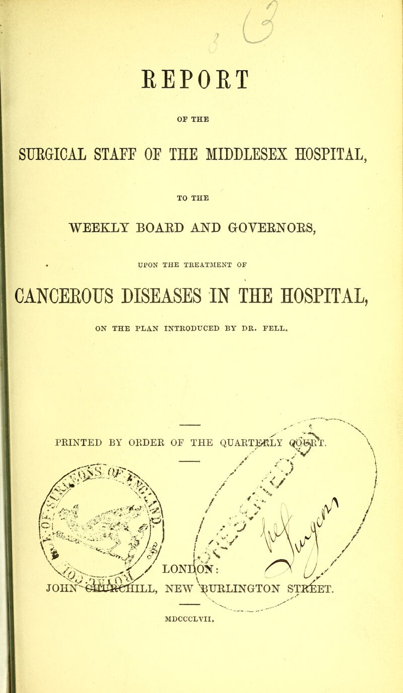 ? REPORT OF THE SUKGICAL STAFF OF THE MIDDLESEX HOSPITAL, TO THE WEEKLY BOARD AND GOVERNORS, UPON THE TREATMENT OF CANCEROUS DISEASES IN THE HOSPITAL, ON THE PLAN INTRODUCED BY DR. FELL. MDCCCLVII.