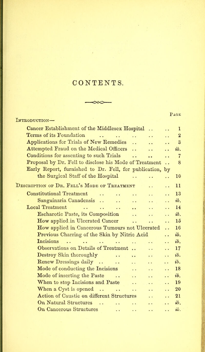 CONTENTS, Page Introduction— Cancer Establishment of the Middlesex Hospital .. .. 1 Terms of its Foundation .. .. ,. .. .. 2 Applications for Trials of New Remedies ., .. .. 3 Attempted Fraud on the Medical Officers .. .. ib. Conditions for assenting to such Trials .. .. .. 7 Proposal by Dr. Fell to disclose his Mode of Treatment .. 8 Early Report, furnished to Dr. Fell, for publication, by the Surgical Staff of the Hospital .. .. .. 10 Description of Dn. Fell’s Mode of Treatment .. .. 11 Constitutional Treatment .. .. .. .. .. 13 Sanguinaria Canadensis .. .. .. .. .. ib. Local Treatment .. .. .. .. .. ..14 Escharotic Paste, its Composition .. .. ib. How applied in Ulcerated Cancer .. .. .. 15 How applied in Cancerous Tumours not Ulcerated .. 16 Previous Charring of the Skin by Nitric Acid ,. ib. Incisions .. .. .. .. .. .. .. ib. Observations on Details of Treatment .. .. .. 17 Destroy Skin thoroughly .. ,. .. ib. Renew Dressings daily .. .. .. . . .. ib. Mode of conducting the Incisions .. .. .. 18 Mode of inserting the Paste .. .. .. .. ib. When to stop Incisions and Paste .. .. .. 19 When a Cyst is opened .. .. ,. .. 20 Action of Caustic on different Structures .. .. 21 On Natural Structures ,. .. .. .. .. ib. On Cancerous Structures ,. .. .. ,. ib.