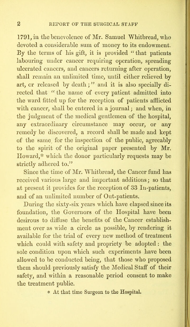 1791, in tlie benevolence of Mr. Samuel Whitbread, who devoted a considerable sum of money to its endowment. By the terms of his gift, it is provided “that patients labouring under cancer requiring operation, spreading ulcerated cancers, and cancers returning after operation, shall remain an unlimited time, until either relieved by art, or released by death;33 and it is also specially di- rected that “ the name of every patient admitted into the ward fitted up for the reception of patients afflicted with cancer, shall be entered in a journal; and when, in the judgment of the medical gentlemen of the hospital, any extraordinary circumstance may occur, or any remedy be discovered, a record shall be made and kept of the same for the inspection of the public, agreeably to the spirit of the original paper presented by Mr. Howard,* which the donor particularly requests may be strictly adhered to.” Since the time of Mr. Whitbread, the Cancer fund has received various large and important additions; so that at present it provides for the reception of 33 In-patients, and of an unlimited number of Out-patients. During the sixty-six years which have elapsed since its foundation, the Governors of the Hospital have been desirous to diffuse the benefits of the Cancer establish- ment over as wide a circle as possible, by rendering it available for the trial of every new method of treatment which could with safety and propriety be adopted : the sole condition upon which such experiments have been allowed to be conducted being, that those who proposed them should previously satisfy the Medical Staff of their safety, and within a reasonable period consent to make the treatment public. * At that time Surgeon to the Hospital.