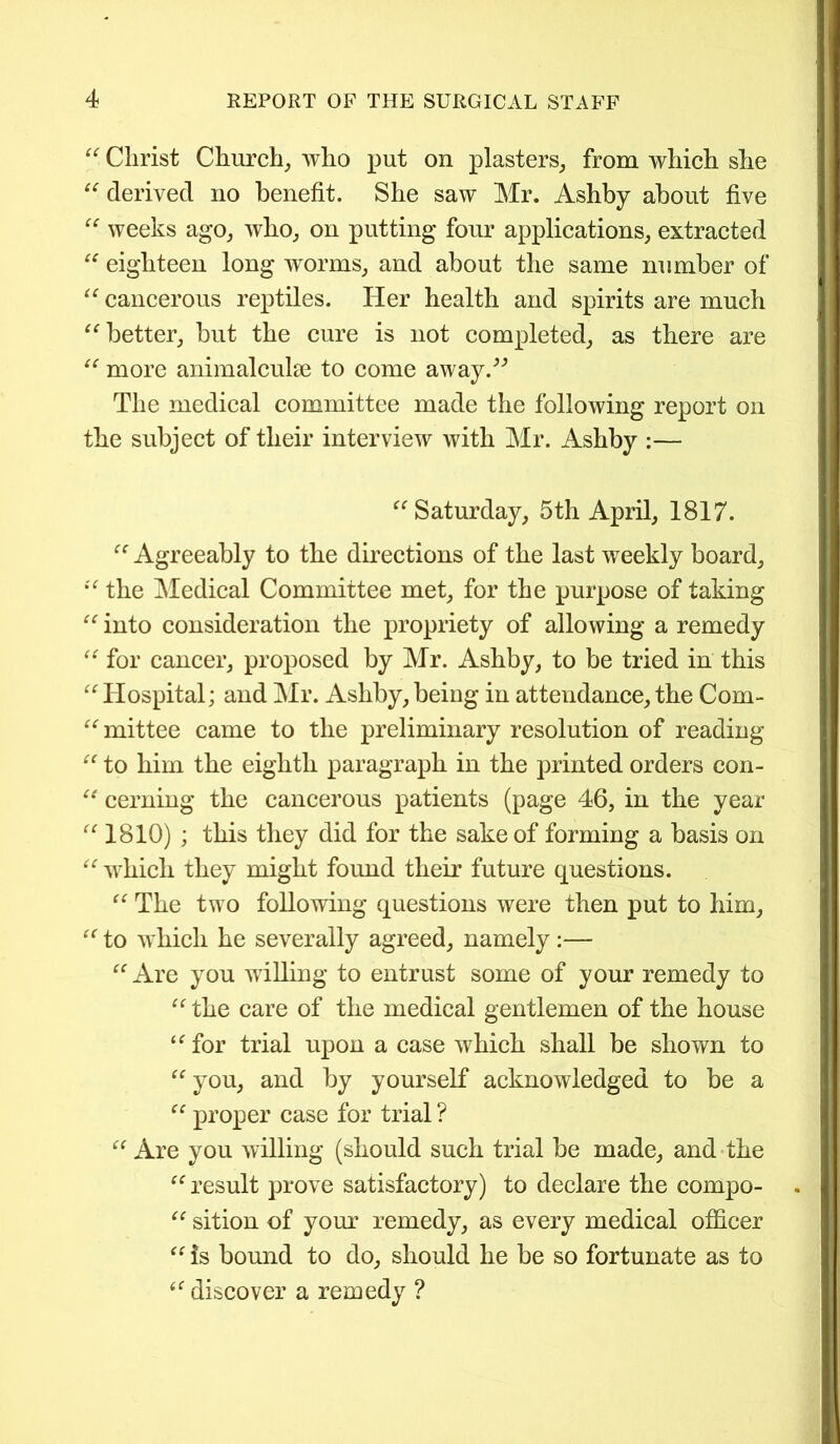 “ Christ Church, who put on plasters, from which she “ derived no benefit. She saw Mr. Ashby about five “ weeks ago, who, on putting four applications, extracted “ eighteen long worms, and about the same number of “ cancerous reptiles. Her health and spirits are much “better, but the cure is not completed, as there are “ more animalculse to come away.” The medical committee made the following report on the subject of their interview with Mr. Ashby :— “Saturday, 5th April, 1817. “ Agreeably to the directions of the last weekly board, “ the Medical Committee met, for the purpose of taking “ into consideration the propriety of allowing a remedy “ for cancer, proposed by Mr. Ashby, to be tried in this “Hospital; and Mr. Ashby, being in attendance, the Com- “mittee came to the preliminary resolution of reading “ to him the eighth paragraph in the printed orders con- “ cerning the cancerous patients (page 46, in the year “1810) ; this they did for the sake of forming a basis on “ which they might found their future questions. “ The two following questions were then put to him, “ to which he severally agreed, namely :— “ Are you willing to entrust some of your remedy to “the care of the medical gentlemen of the house “for trial upon a case which shall be shown to “ you, and by yourself acknowledged to be a “ proper case for trial ? “ Are you willing (should such trial be made, and the “ result prove satisfactory) to declare the compo- “ sition of your remedy, as every medical officer “is bound to do, should he be so fortunate as to “ discover a remedy ?
