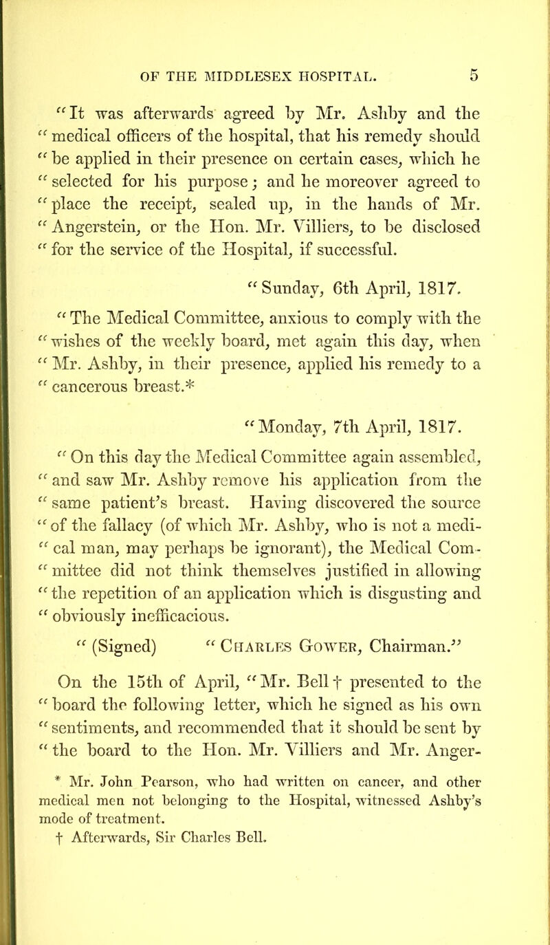 “It was afterwards agreed by Mr. Ashby and the “ medical officers of the hospital, that his remedy should “ be applied in their presence on certain cases, which he “ selected for his purpose; and he moreover agreed to “ place the receipt, sealed up, in the hands of Mr. “ Angerstein, or the Hon. Mr. Villiers, to be disclosed “ for the service of the Hospital, if successful. “Sunday, 6th April, 1817. “ The Medical Committee, anxious to comply with the “ wishes of the weekly board, met again this day, when “ Mr. Ashby, in their presence, applied his remedy to a “ cancerous breast.* “Monday, 7th April, 1817. “ On this day the Medical Committee again assembled, “ and saw Mr. Ashby remove his application from the “ same patient’s breast. Having discovered the source “of the fallacy (of which Mr. Ashby, who is not a medi- “ cal man, may perhaps be ignorant), the Medical Com- “ mittee did not think themselves justified in allowing “ the repetition of an application which is disgusting and “ obviously inefficacious. “ (Signed) “ Charles Gower, Chairman.” On the 15th of April, “Mr. Bellf presented to the “ board the following letter, which he signed as his own “ sentiments, and recommended that it should be sent by “ the board to the Hon. Mr. Villiers and Mr. Anger- * Mr. John Pearson, who had written on cancer, and other medical men not belonging to the Hospital, witnessed Ashby’s mode of treatment. t Afterwards, Sir Charles Bell.