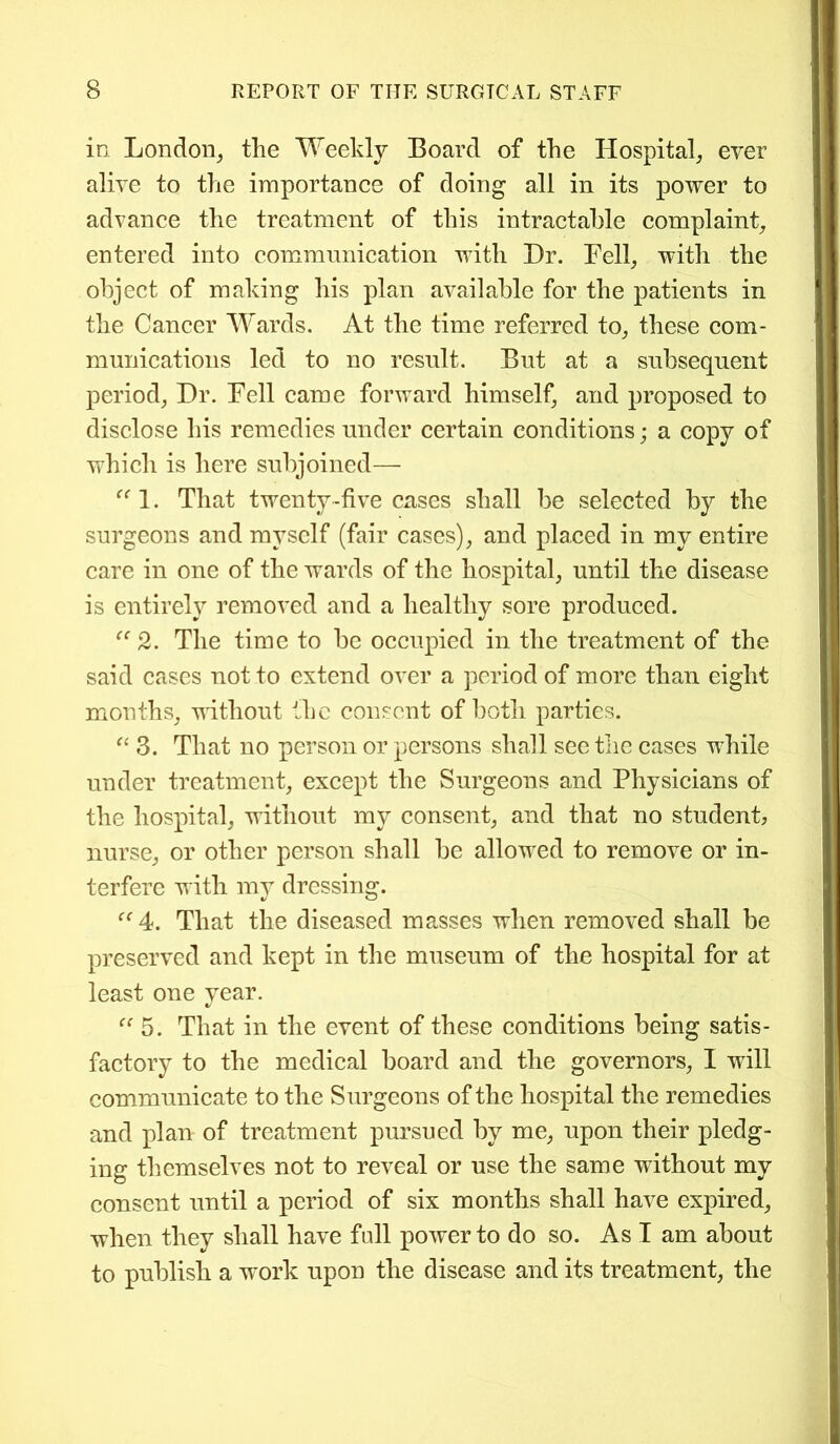 in London, the Weekly Board of the Hospital, ever alive to the importance of doing all in its power to advance the treatment of this intractable complaint, entered into communication with Dr. Fell, with the object of making his plan available for the patients in the Cancer Wards. At the time referred to, these com- munications led to no result. But at a subsequent period, Dr. Fell came forward himself, and proposed to disclose his remedies under certain conditions; a copy of which is here subjoined— 1. That twenty-five cases shall be selected by the surgeons and myself (fair cases), and placed in my entire care in one of the wards of the hospital, until the disease is entirely removed and a healthy sore produced. “ 2. The time to be occupied in the treatment of the said cases not to extend over a period of more than eight months, without the consent of both parties. “ 3. That no person or persons shall see the cases while under treatment, except the Surgeons and Physicians of the hospital, without my consent, and that no student, nurse, or other person shall be allowed to remove or in- terfere with my dressing. ((4. That the diseased masses when removed shall be preserved and kept in the museum of the hospital for at least one year. «/ “ 5. That in the event of these conditions being satis- factory to the medical board and the governors, I will communicate to the Surgeons of the hospital the remedies and plan of treatment pursued by me, upon their pledg- ing themselves not to reveal or use the same without my consent until a period of six months shall have expired, when they shall have full power to do so. As I am about to publish a work upon the disease and its treatment, the