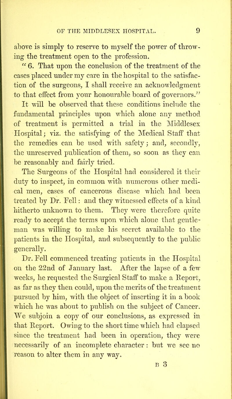 above is simply to reserve to myself the power of throw- ing the treatment open to the profession. “ 6. That npon the conclusion of the treatment of the cases placed under my care in the hospital to the satisfac- tion of the surgeons, I shall receive an acknowledgment to that effect from vour honourable board of governors.” It wrill be observed that these conditions include the fundamental principles upon which alone any method of treatment is permitted a trial in the Middlesex Hospital; viz. the satisfying of the Medical Staff that the remedies can be used with safety; and, secondly, the unreserved publication of them, so soon as they can be reasonably and fairly tried. The Surgeons of the Hospital had considered it their duty to inspect, in common with numerous other medi- cal men, cases of cancerous disease which had been treated by Dr. Fell: and they witnessed effects of a kind hitherto unknown to them. They were therefore quite ready to accept the terms upon which alone that gentle- man was willing to make his secret available to the patients in the Hospital, and subsequently to the public generally. Dr. Fell commenced treating patients in the Hospital on the 22nd of January last. After the lapse of a few weeks, he requested the Surgical Staff to make a Report, as far as they then could, upon the merits of the treatment pursued by him, with the object of inserting it in a book wdiich he w7as about to publish on the subject of Cancer. We subjoin a copy of our conclusions, as expressed in that Report. Owing to the short time which had elapsed since the treatment had been in operation, they were necessarily of an incomplete character : but w~e see no reason to alter them in any way,