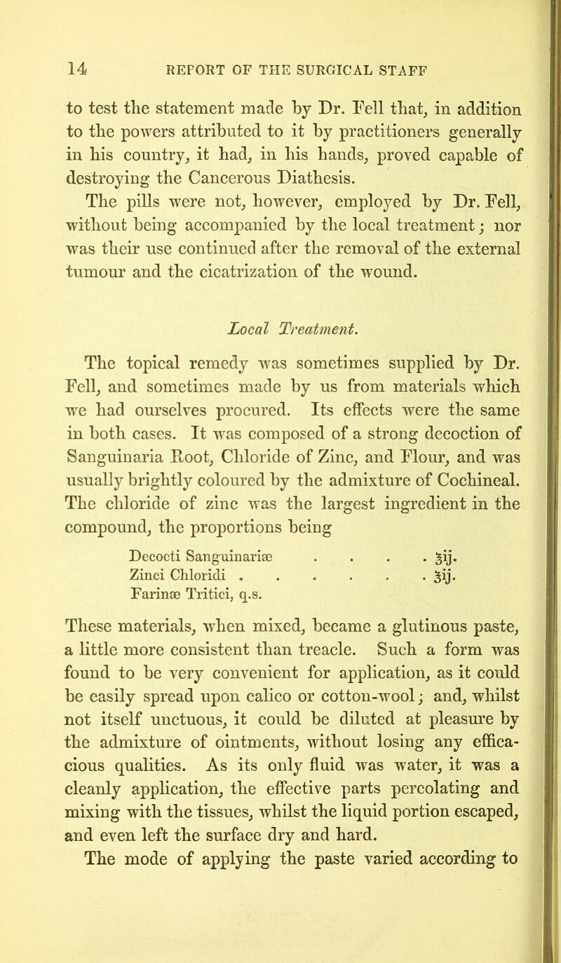 to test the statement made by Dr. Fell that, in addition to the powers attributed to it by practitioners generally in his country, it had, in his hands, proved capable of destroying the Cancerous Diathesis. The pills wrere not, however, employed by Dr. Fell, without being accompanied by the local treatment; nor was their use continued after the removal of the external tumour and the cicatrization of the wound. Local Treatment. The topical remedy was sometimes supplied by Dr. Fell, and sometimes made by us from materials which we had ourselves procured. Its effects were the same in both cases. It was composed of a strong decoction of Sanguinaria Root, Chloride of Zinc, and Flour, and was usually brightly coloured by the admixture of Cochineal. The chloride of zinc was the largest ingredient in the compound, the proportions being Dccocti Sanguinariae .... -pj. Zinci Chloridi . . . . . • 5ij* Farinse Tritici, q.s. These materials, when mixed, became a glutinous paste, a little more consistent than treacle. Such a form was found to be very convenient for application, as it could be easily spread upon calico or cotton-wool; and, whilst not itself unctuous, it could be diluted at pleasure by the admixture of ointments, without losing any effica- cious qualities. As its only fluid was water, it was a cleanly application, the effective parts percolating and mixing with the tissues, whilst the liquid portion escaped, and even left the surface dry and hard. The mode of applying the paste varied according to
