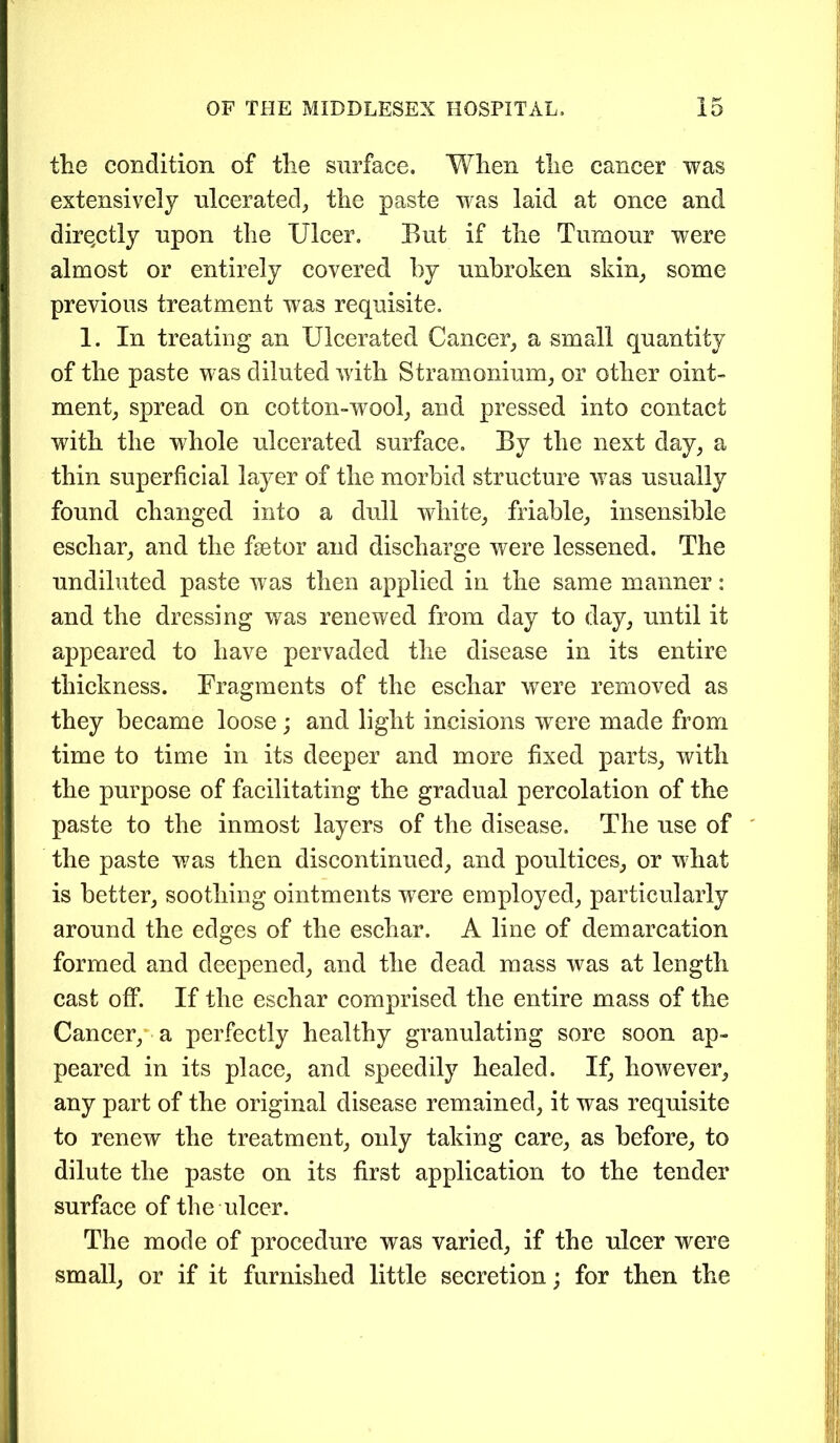 the condition of the surface, When the cancer was extensively ulcerated, the paste was laid at once and directly upon the Ulcer. But if the Tumour were almost or entirely covered by unbroken skin, some previous treatment was requisite. 1. In treating an Ulcerated Cancer, a small quantity of the paste was diluted with Stramonium, or other oint- ment, spread on cotton-wool, and pressed into contact with the whole ulcerated surface. By the next day, a thin superficial layer of the morbid structure was usually found changed into a dull white, friable, insensible eschar, and the fetor and discharge were lessened. The undiluted paste was then applied in the same manner: and the dressing was renewed from day to day, until it appeared to have pervaded the disease in its entire thickness. Fragments of the eschar were removed as they became loose; and light incisions were made from time to time in its deeper and more fixed parts, with the purpose of facilitating the gradual percolation of the paste to the inmost layers of the disease. The use of the paste was then discontinued, and poultices, or what is better, soothing ointments wrere employed, particularly around the edges of the eschar. A line of demarcation formed and deepened, and the dead mass was at length cast off. If the eschar comprised the entire mass of the Cancer, a perfectly healthy granulating sore soon ap- peared in its place, and speedily healed. If, however, any part of the original disease remained, it was requisite to renew the treatment, only taking care, as before, to dilute the paste on its first application to the tender surface of the ulcer. The mode of procedure was varied, if the ulcer were small, or if it furnished little secretion; for then the