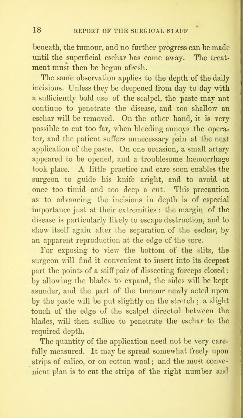 beneath, the tumour, and no further progress can he made until the superficial eschar has come away. The treat- ment must then be begun afresh. The same observation applies to the depth of the daily incisions. Unless they be deepened from day to day with a sufficiently bold use of the scalpel, the paste may not continue to penetrate the disease, and too shallow an eschar will be removed. On the other hand, it is very possible to cut too far, when bleeding annoys the opera- tor, and the patient suffers unnecessary pain at the next application of the paste. On one occasion, a small artery appeared to be opened, and a troublesome hsemorrhage took place. A little practice and care soon enables the surgeon to guide his knife aright, and to avoid at once too timid and too deep a cut. This precaution as to advancing the incisions in depth is of especial importance just at their extremities : the margin of the disease is particularly likely to escape destruction, and to show itself again after the separation of the eschar, by an apparent reproduction at the edge of the sore. For exposing to view the bottom of the slits, the surgeon will find it convenient to insert into its deepest part the points of a stiff pair of dissecting forceps closed : by allowing the blades to expand, the sides will be kept asunder, and the part of the tumour newly acted upon by the paste will be put slightly on the stretch; a slight touch of the edge of the scalpel directed between the blades, will then suffice to penetrate the eschar to the required depth. The quantity of the application need not be very care- fully measured. It may be spread somewhat freely upon strips of calico, or on cotton wool; and the most conve- nient plan is to cut the strips of the right number and