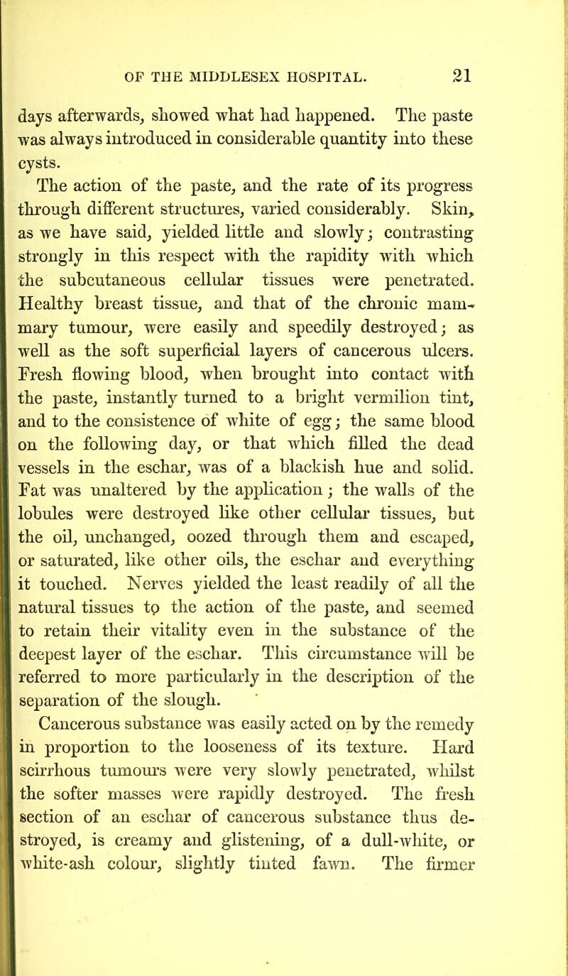 days afterwards, showed what had happened. The paste was always introduced in considerable quantity into these cysts. The action of the paste, and the rate of its progress through different structures, varied considerably. Skin, as we have said, yielded little and slowdy; contrasting strongly in this respect with the rapidity with which the subcutaneous cellular tissues were penetrated. Healthy breast tissue, and that of the chronic mam- mary tumour, were easily and speedily destroyed; as well as the soft superficial layers of cancerous ulcers. Fresh flowing blood, when brought into contact with the paste, instantly turned to a bright vermilion tint, and to the consistence of white of egg; the same blood on the following day, or that which filled the dead vessels in the eschar, was of a blackish hue and solid. Fat was unaltered by the application; the walls of the lobules were destroyed like other cellular tissues, but the oil, unchanged, oozed through them and escaped, or saturated, like other oils, the eschar and everything it touched. Nerves yielded the least readily of all the natural tissues to the action of the paste, and seemed to retain their vitality even in the substance of the deepest layer of the eschar. This circumstance will be referred to more particularly in the description of the separation of the slough. Cancerous substance was easily acted on by the remedy in proportion to the looseness of its texture. Hard scirrhous tumours were very slowly penetrated, whilst the softer masses were rapidly destroyed. The fresh section of an eschar of cancerous substance thus de- stroyed, is creamy and glistening, of a dull-white, or white-ash colour, slightly tinted fawn. The firmer