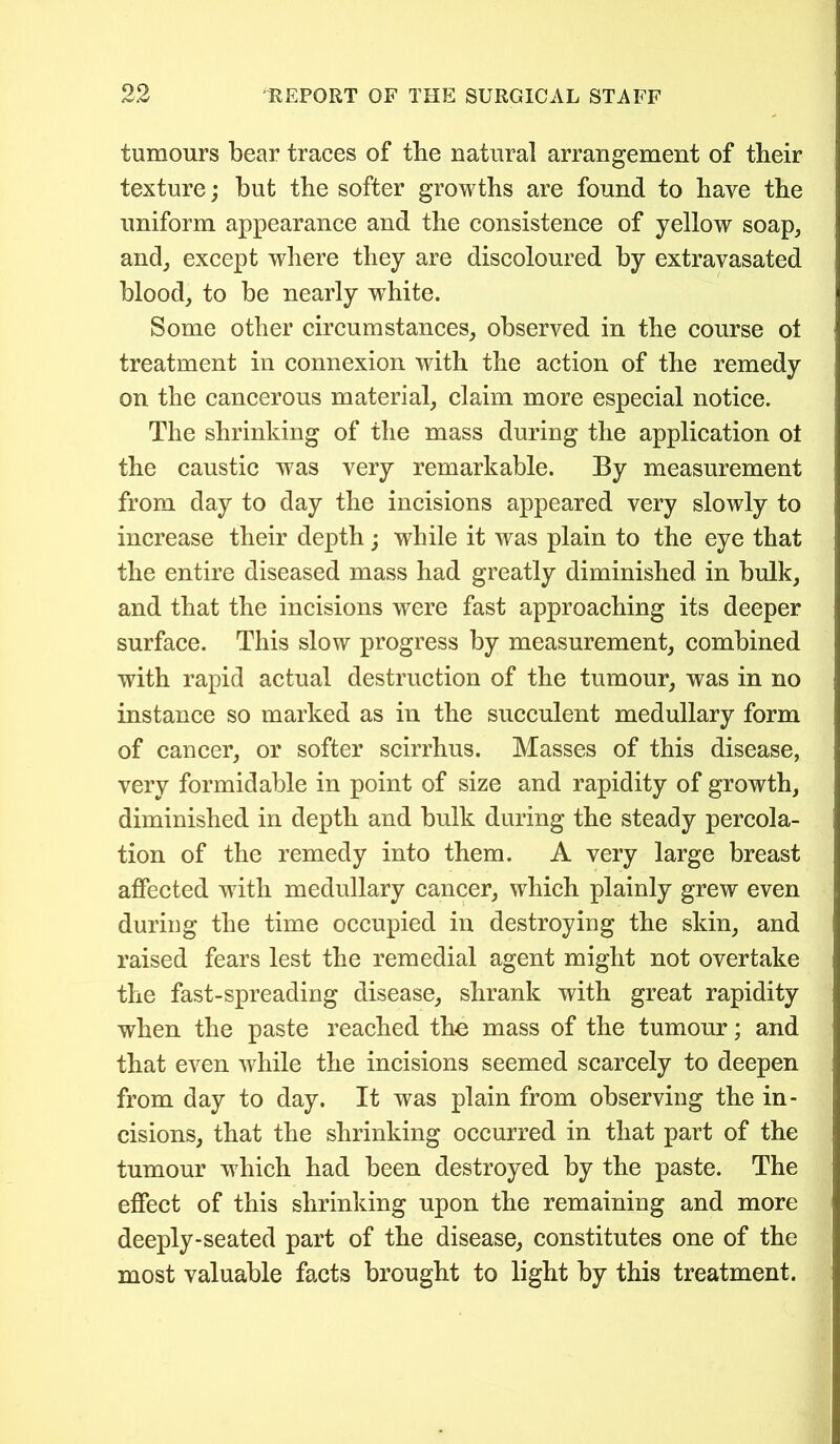 tumours bear traces of the natural arrangement of their texture; but the softer growths are found to have the uniform appearance and the consistence of yellow soap, and, except where they are discoloured by extravasated blood, to be nearly white. Some other circumstances, observed in the course ot treatment in connexion with the action of the remedy on the cancerous material, claim more especial notice. The shrinking of the mass during the application ot the caustic was very remarkable. By measurement from day to day the incisions appeared very slowly to increase their depth ; while it was plain to the eye that the entire diseased mass had greatly diminished in bulk, and that the incisions were fast approaching its deeper surface. This slow progress by measurement, combined with rapid actual destruction of the tumour, was in no instance so marked as in the succulent medullary form of cancer, or softer scirrhus. Masses of this disease, very formidable in point of size and rapidity of growth, diminished in depth and bulk during the steady percola- tion of the remedy into them. A very large breast affected with medullary cancer, which plainly grew even during the time occupied in destroying the skin, and raised fears lest the remedial agent might not overtake the fast-spreading disease, shrank with great rapidity when the paste reached the mass of the tumour; and that even while the incisions seemed scarcely to deepen from day to day. It was plain from observing the in- cisions, that the shrinking occurred in that part of the tumour which had been destroyed by the paste. The effect of this shrinking upon the remaining and more deeply-seated part of the disease, constitutes one of the most valuable facts brought to light by this treatment.